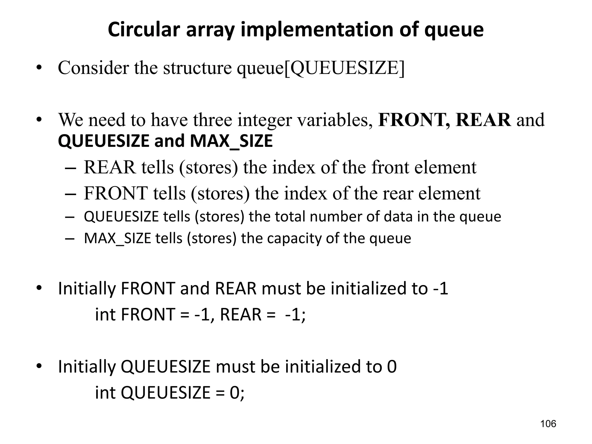 106
Circular array implementation of queue
• Consider the structure queue[QUEUESIZE]
• We need to have three integer variables, FRONT, REAR and
QUEUESIZE and MAX_SIZE
– REAR tells (stores) the index of the front element
– FRONT tells (stores) the index of the rear element
– QUEUESIZE tells (stores) the total number of data in the queue
– MAX_SIZE tells (stores) the capacity of the queue
• Initially FRONT and REAR must be initialized to -1
int FRONT = -1, REAR = -1;
• Initially QUEUESIZE must be initialized to 0
int QUEUESIZE = 0;
 
