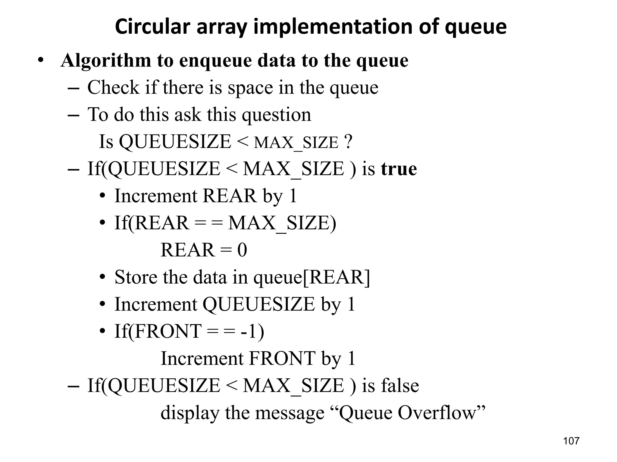 107
Circular array implementation of queue
• Algorithm to enqueue data to the queue
– Check if there is space in the queue
– To do this ask this question
Is QUEUESIZE < MAX_SIZE ?
– If(QUEUESIZE < MAX_SIZE ) is true
• Increment REAR by 1
• If(REAR = = MAX_SIZE)
REAR = 0
• Store the data in queue[REAR]
• Increment QUEUESIZE by 1
• If(FRONT = = -1)
Increment FRONT by 1
– If(QUEUESIZE < MAX_SIZE ) is false
display the message “Queue Overflow”
 