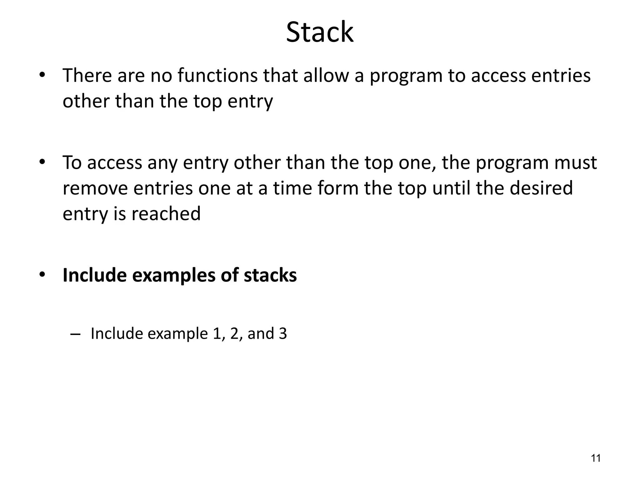 Stack
• There are no functions that allow a program to access entries
other than the top entry
• To access any entry other than the top one, the program must
remove entries one at a time form the top until the desired
entry is reached
• Include examples of stacks
– Include example 1, 2, and 3
11
 