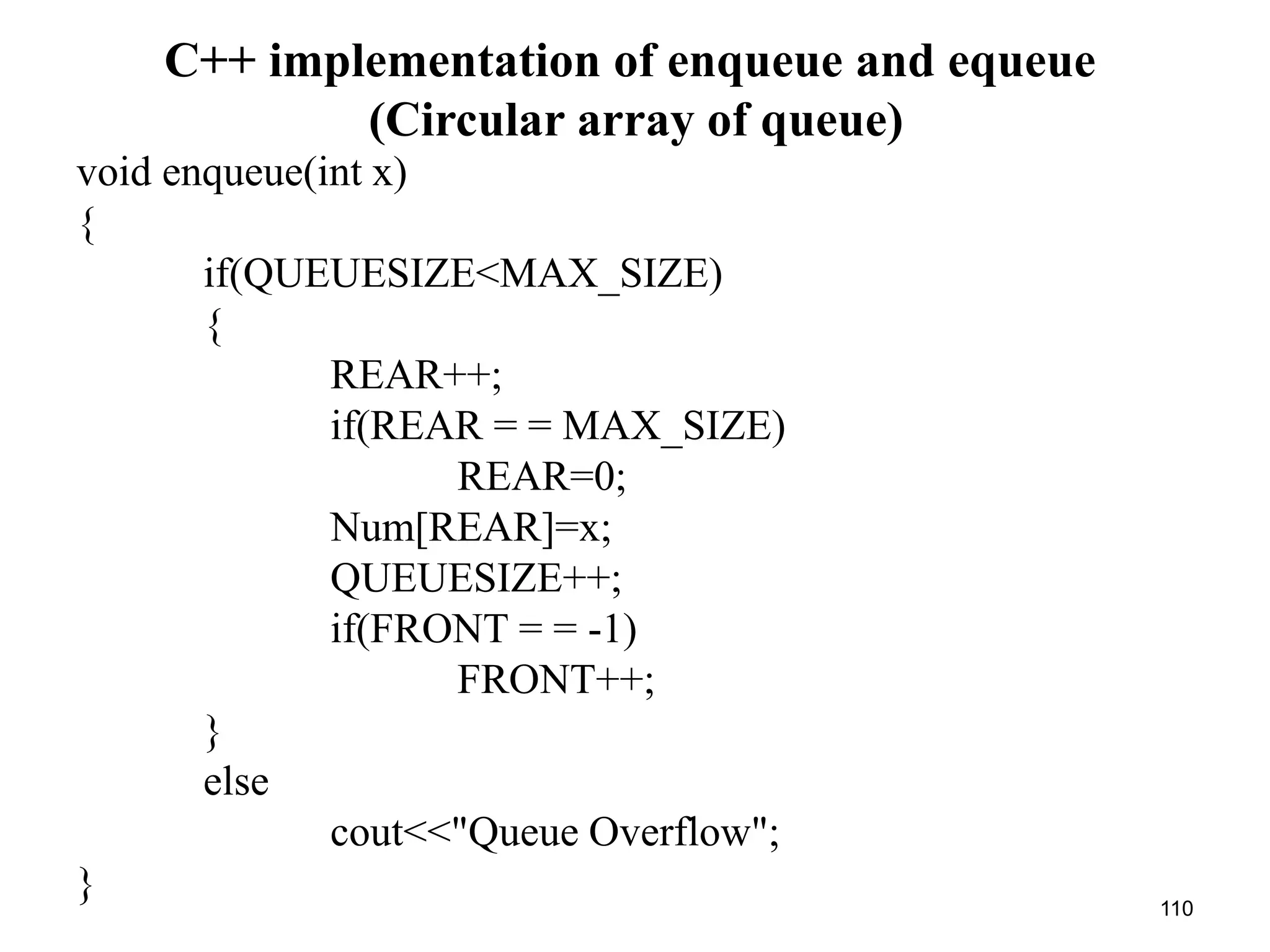 110
C++ implementation of enqueue and equeue
(Circular array of queue)
void enqueue(int x)
{
if(QUEUESIZE<MAX_SIZE)
{
REAR++;
if(REAR = = MAX_SIZE)
REAR=0;
Num[REAR]=x;
QUEUESIZE++;
if(FRONT = = -1)
FRONT++;
}
else
cout<<"Queue Overflow";
}
 