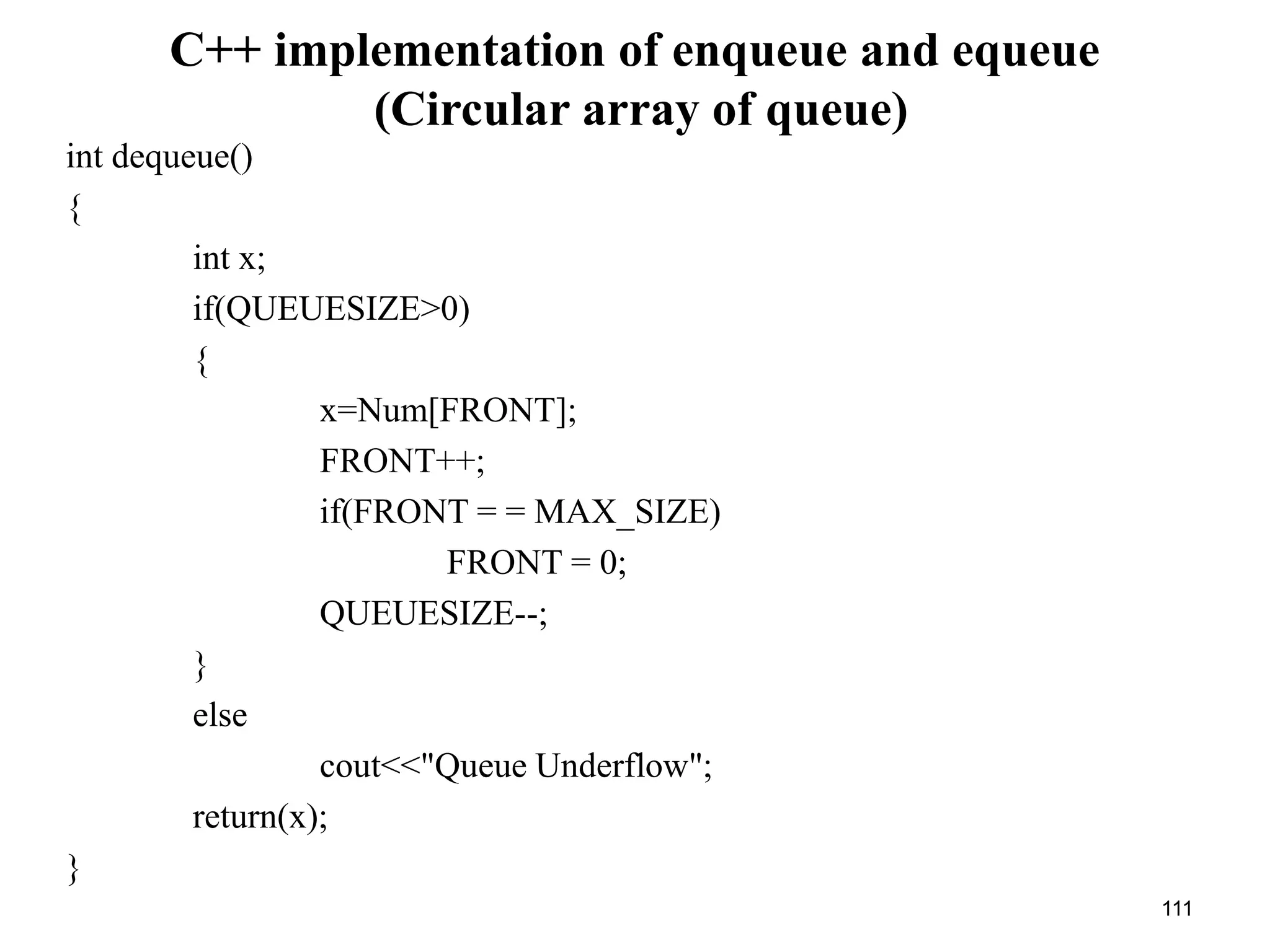111
C++ implementation of enqueue and equeue
(Circular array of queue)
int dequeue()
{
int x;
if(QUEUESIZE>0)
{
x=Num[FRONT];
FRONT++;
if(FRONT = = MAX_SIZE)
FRONT = 0;
QUEUESIZE--;
}
else
cout<<"Queue Underflow";
return(x);
}
 