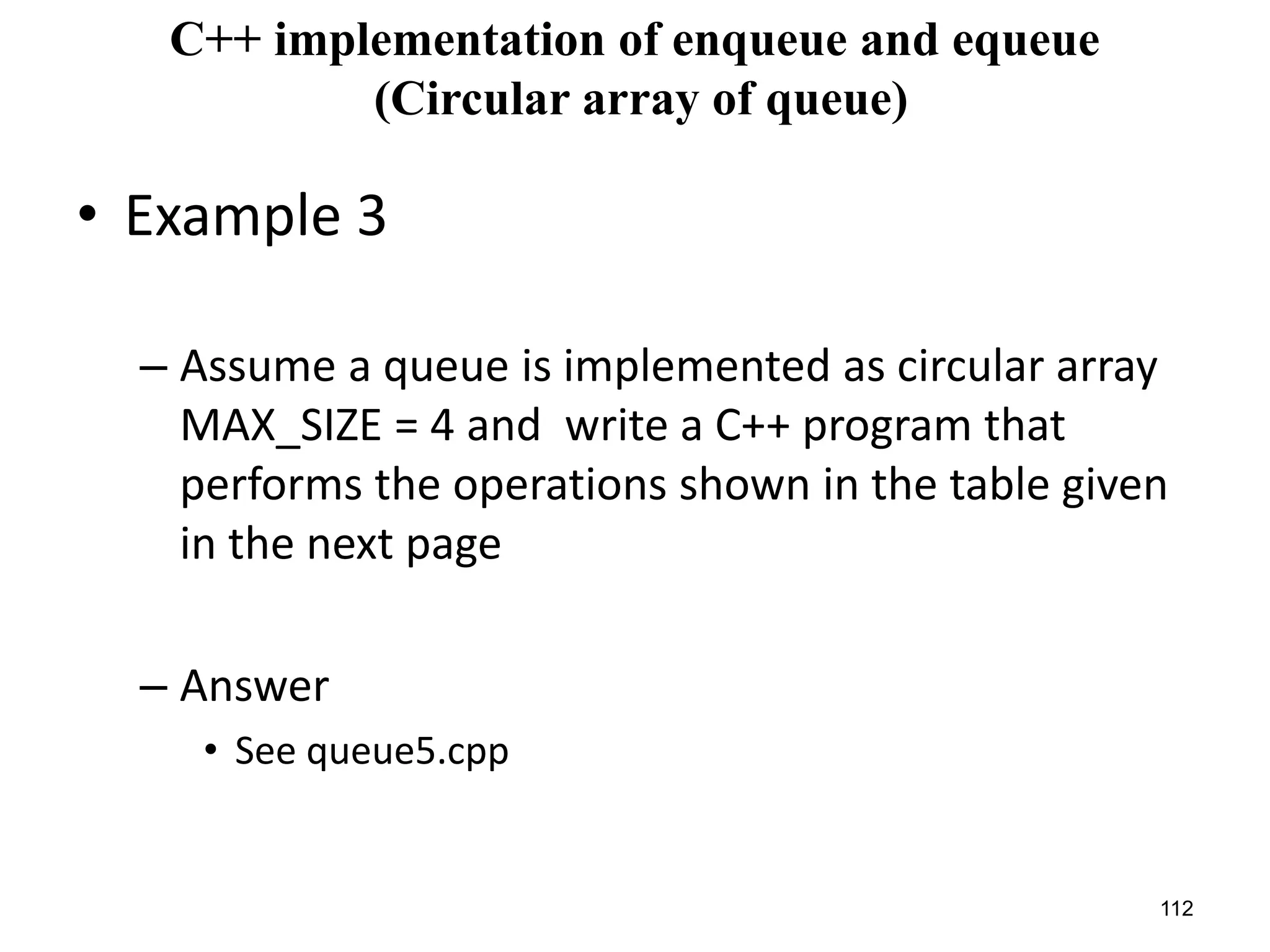 112
C++ implementation of enqueue and equeue
(Circular array of queue)
• Example 3
– Assume a queue is implemented as circular array
MAX_SIZE = 4 and write a C++ program that
performs the operations shown in the table given
in the next page
– Answer
• See queue5.cpp
 