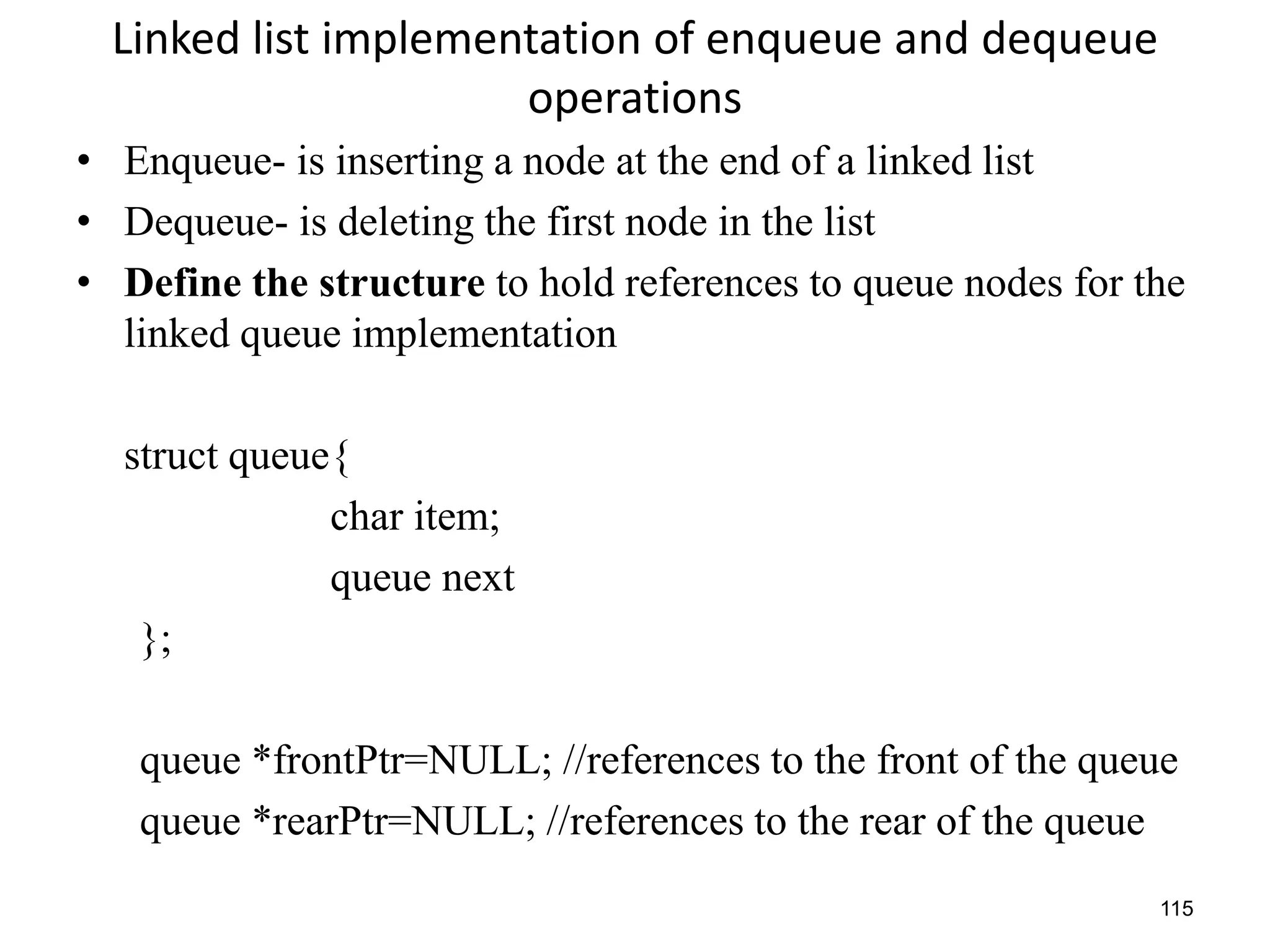 115
Linked list implementation of enqueue and dequeue
operations
• Enqueue- is inserting a node at the end of a linked list
• Dequeue- is deleting the first node in the list
• Define the structure to hold references to queue nodes for the
linked queue implementation
struct queue{
char item;
queue next
};
queue *frontPtr=NULL; //references to the front of the queue
queue *rearPtr=NULL; //references to the rear of the queue
 
