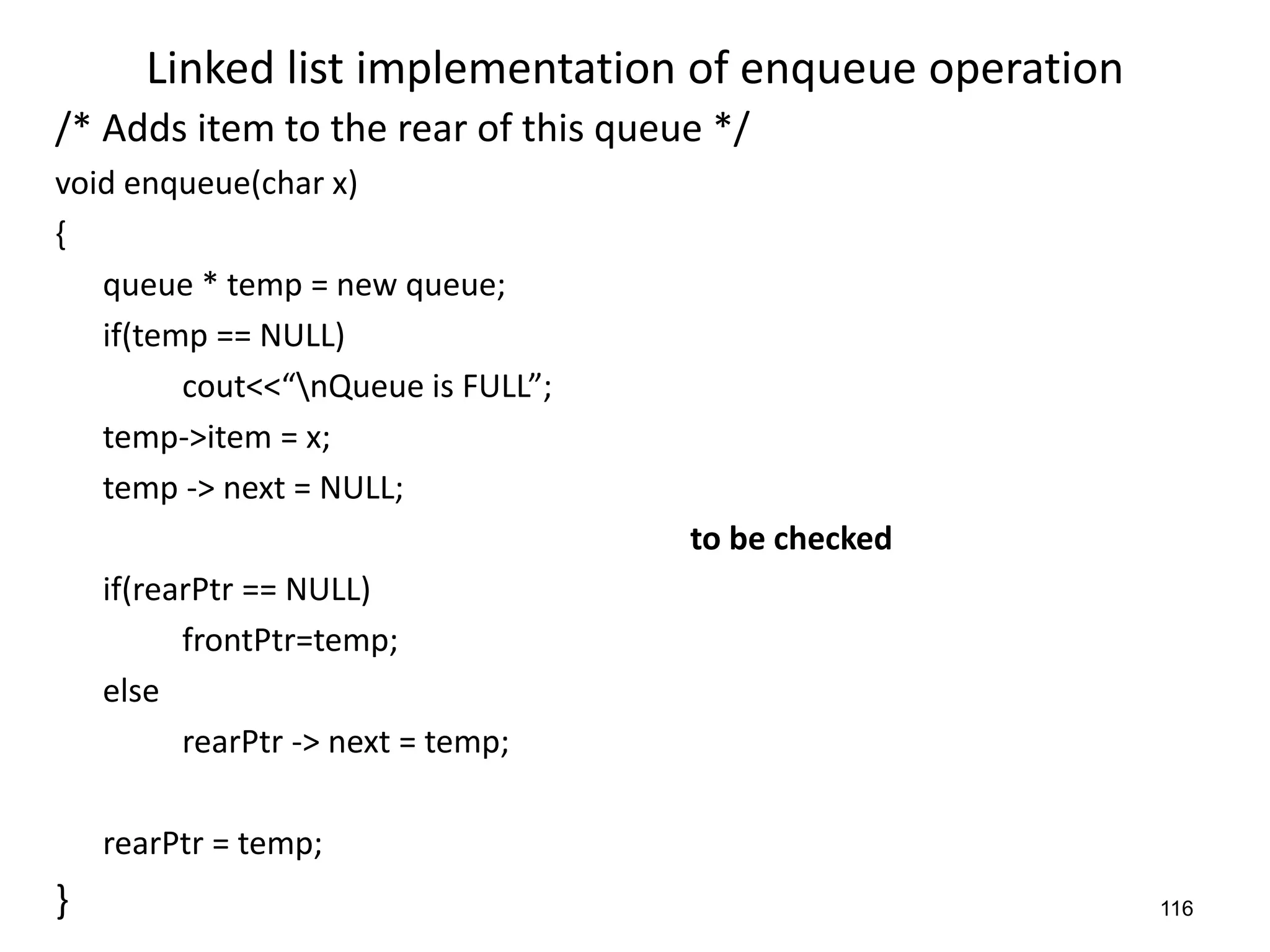 116
Linked list implementation of enqueue operation
/* Adds item to the rear of this queue */
void enqueue(char x)
{
queue * temp = new queue;
if(temp == NULL)
cout<<“nQueue is FULL”;
temp->item = x;
temp -> next = NULL;
to be checked
if(rearPtr == NULL)
frontPtr=temp;
else
rearPtr -> next = temp;
rearPtr = temp;
}
 