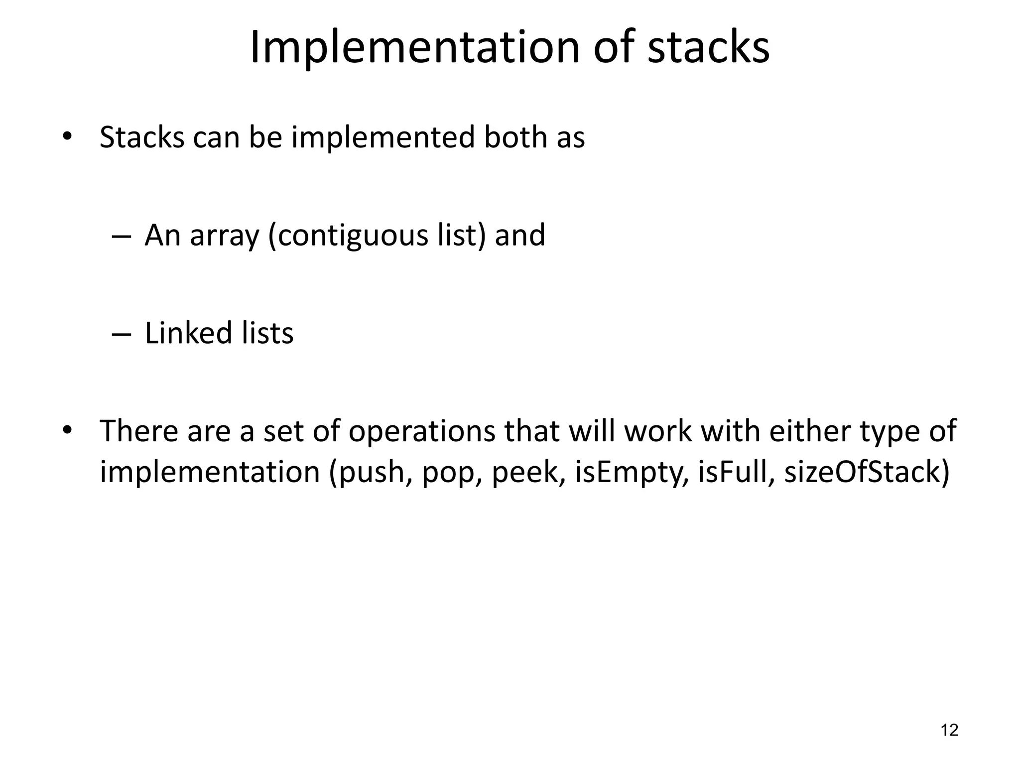 Implementation of stacks
• Stacks can be implemented both as
– An array (contiguous list) and
– Linked lists
• There are a set of operations that will work with either type of
implementation (push, pop, peek, isEmpty, isFull, sizeOfStack)
12
 