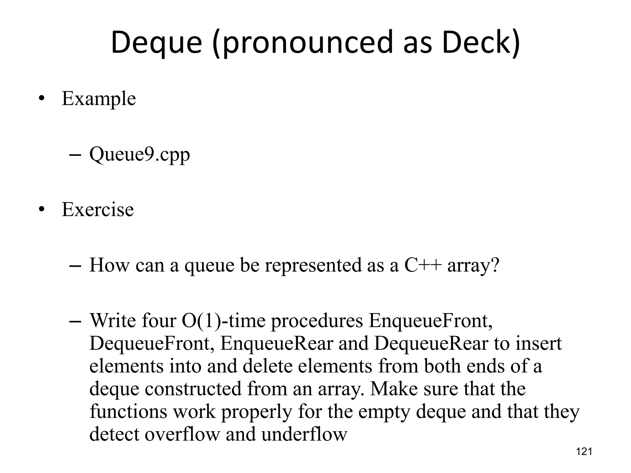 121
Deque (pronounced as Deck)
• Example
– Queue9.cpp
• Exercise
– How can a queue be represented as a C++ array?
– Write four O(1)-time procedures EnqueueFront,
DequeueFront, EnqueueRear and DequeueRear to insert
elements into and delete elements from both ends of a
deque constructed from an array. Make sure that the
functions work properly for the empty deque and that they
detect overflow and underflow
 