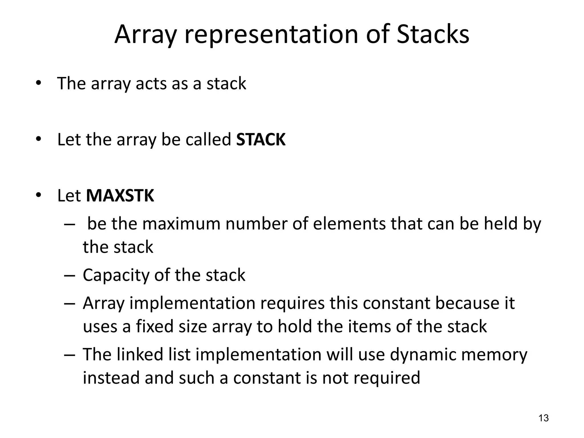 Array representation of Stacks
• The array acts as a stack
• Let the array be called STACK
• Let MAXSTK
– be the maximum number of elements that can be held by
the stack
– Capacity of the stack
– Array implementation requires this constant because it
uses a fixed size array to hold the items of the stack
– The linked list implementation will use dynamic memory
instead and such a constant is not required
13
 