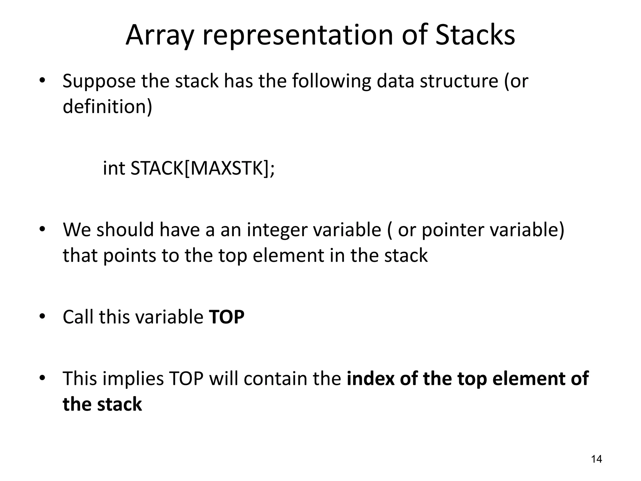 Array representation of Stacks
• Suppose the stack has the following data structure (or
definition)
int STACK[MAXSTK];
• We should have a an integer variable ( or pointer variable)
that points to the top element in the stack
• Call this variable TOP
• This implies TOP will contain the index of the top element of
the stack
14
 