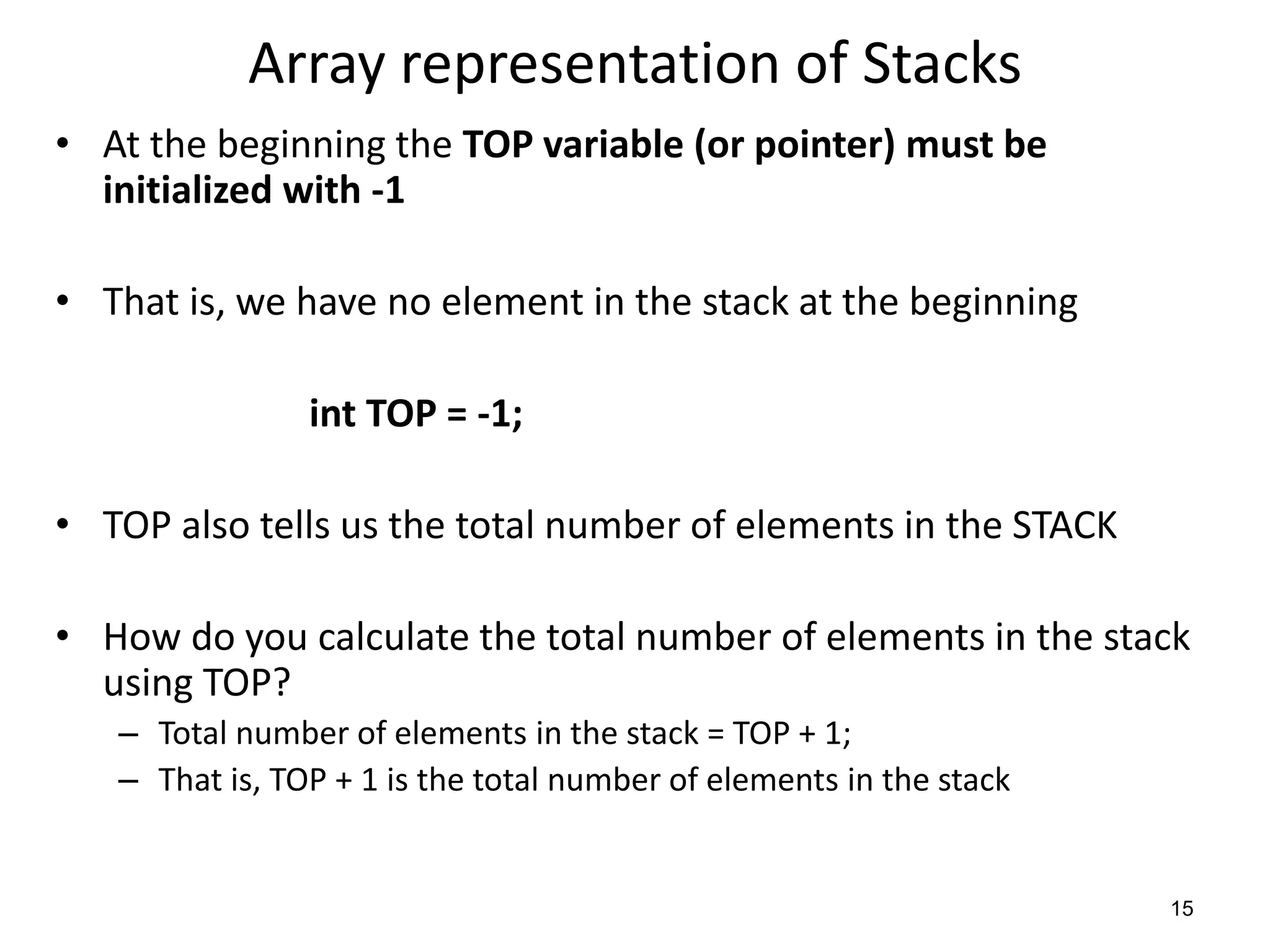 Array representation of Stacks
• At the beginning the TOP variable (or pointer) must be
initialized with -1
• That is, we have no element in the stack at the beginning
int TOP = -1;
• TOP also tells us the total number of elements in the STACK
• How do you calculate the total number of elements in the stack
using TOP?
– Total number of elements in the stack = TOP + 1;
– That is, TOP + 1 is the total number of elements in the stack
15
 