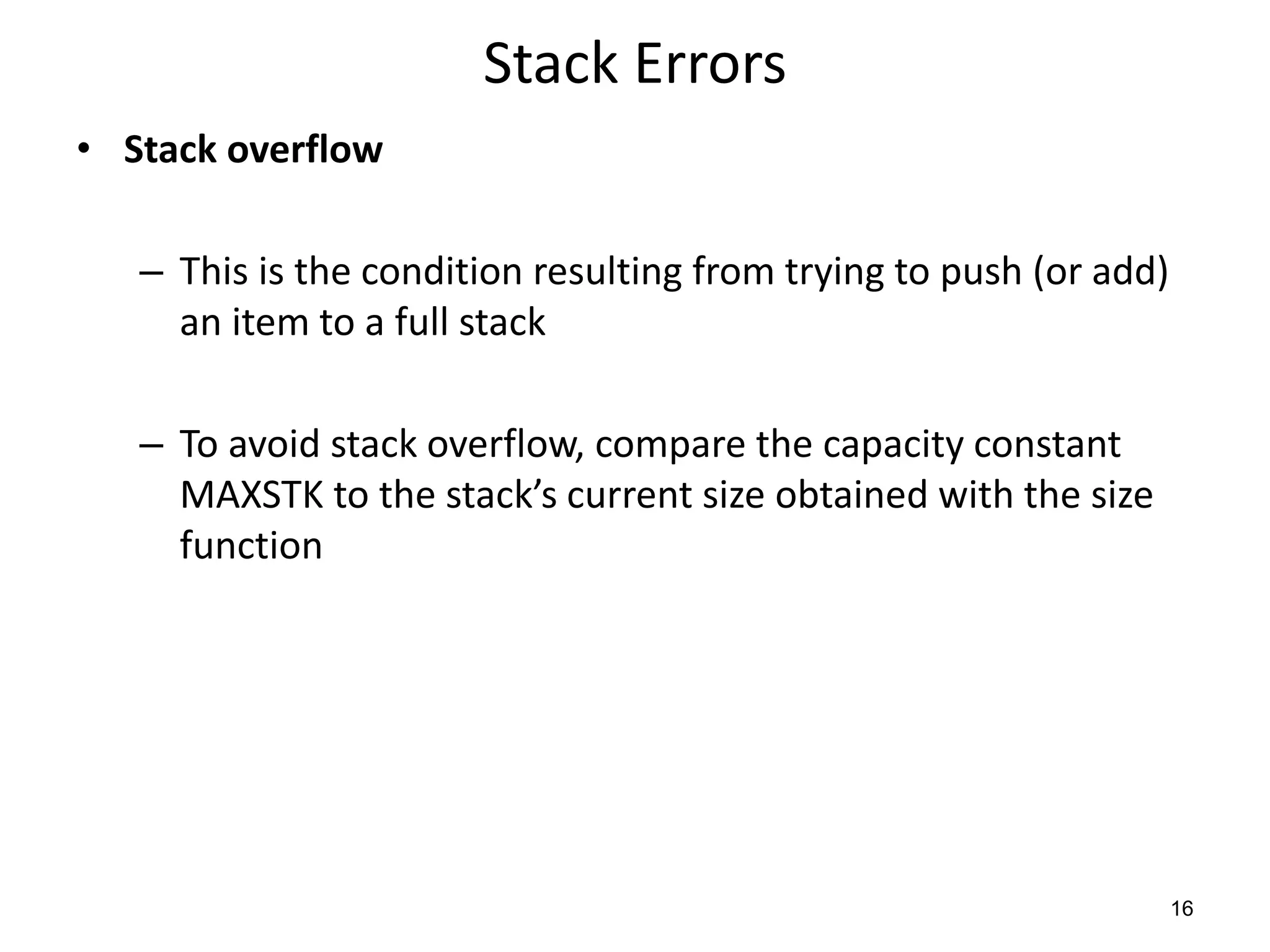 Stack Errors
• Stack overflow
– This is the condition resulting from trying to push (or add)
an item to a full stack
– To avoid stack overflow, compare the capacity constant
MAXSTK to the stack’s current size obtained with the size
function
16
 