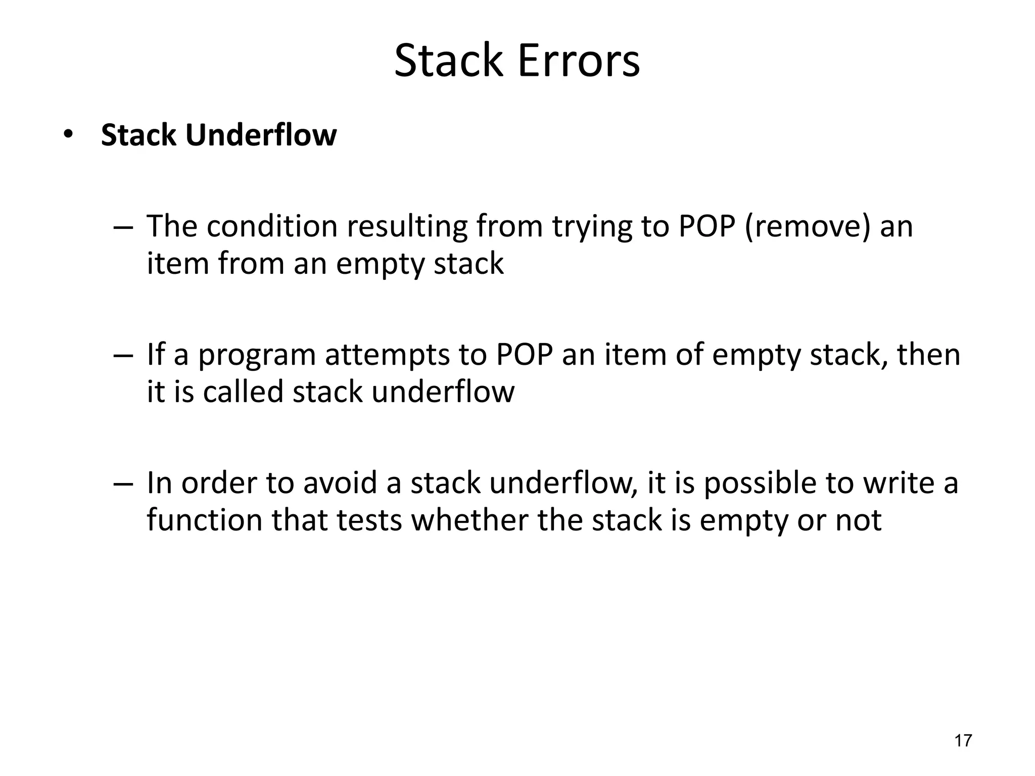 Stack Errors
• Stack Underflow
– The condition resulting from trying to POP (remove) an
item from an empty stack
– If a program attempts to POP an item of empty stack, then
it is called stack underflow
– In order to avoid a stack underflow, it is possible to write a
function that tests whether the stack is empty or not
17
 