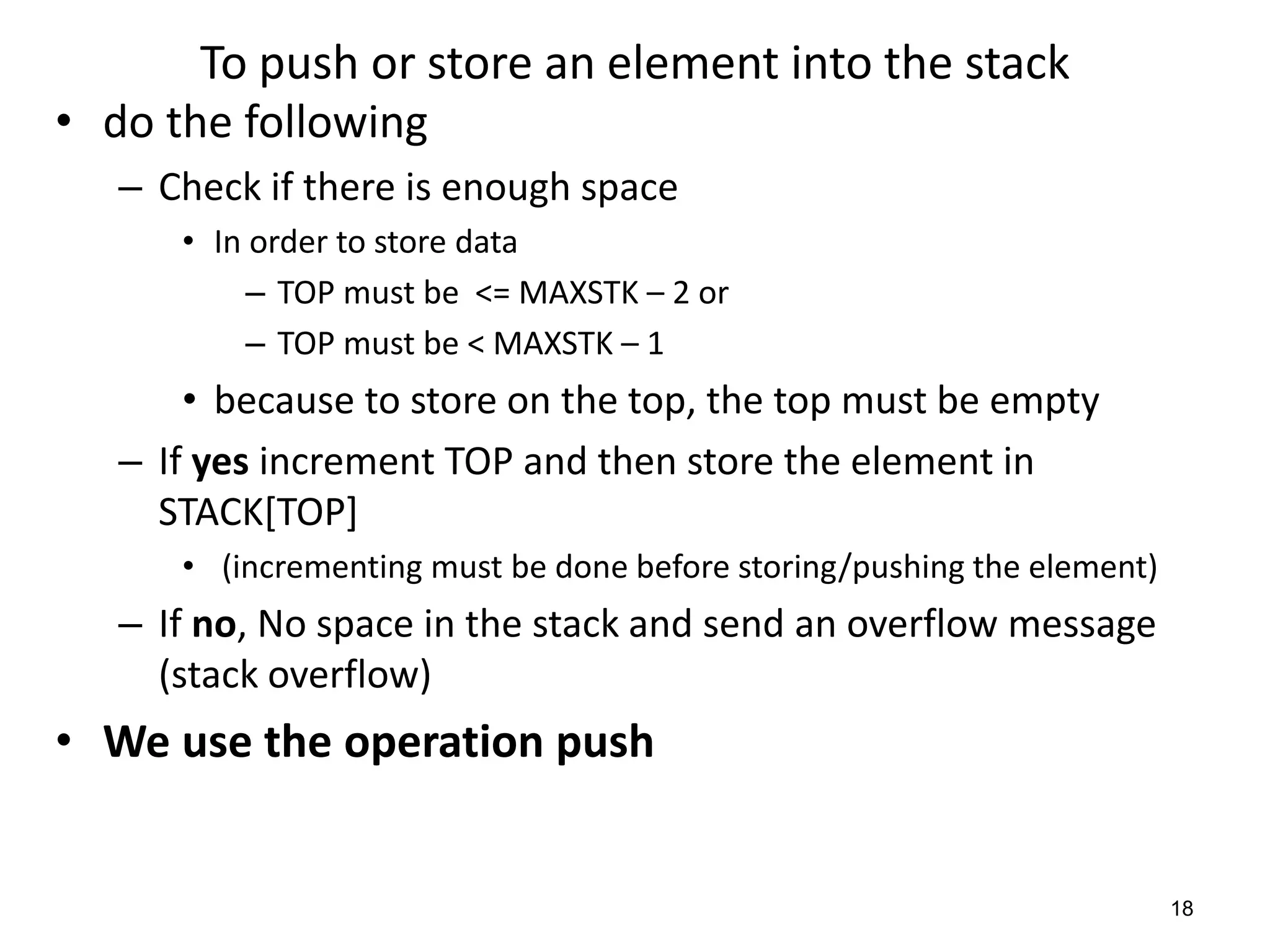 To push or store an element into the stack
• do the following
– Check if there is enough space
• In order to store data
– TOP must be <= MAXSTK – 2 or
– TOP must be < MAXSTK – 1
• because to store on the top, the top must be empty
– If yes increment TOP and then store the element in
STACK[TOP]
• (incrementing must be done before storing/pushing the element)
– If no, No space in the stack and send an overflow message
(stack overflow)
• We use the operation push
18
 