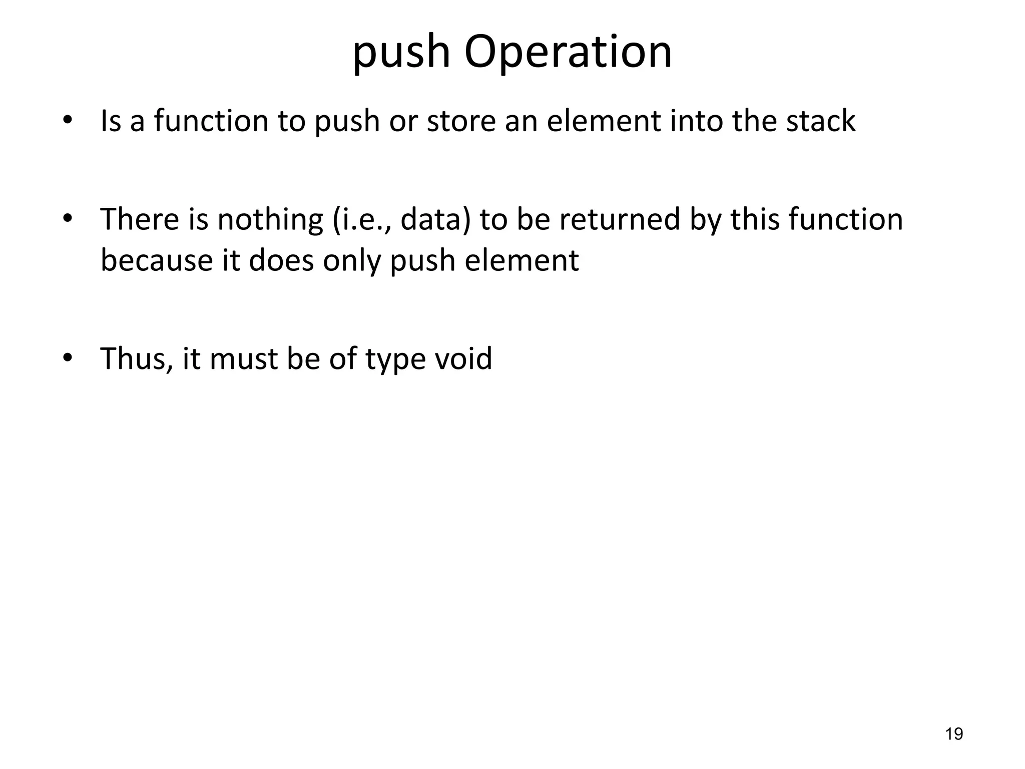 push Operation
• Is a function to push or store an element into the stack
• There is nothing (i.e., data) to be returned by this function
because it does only push element
• Thus, it must be of type void
19
 