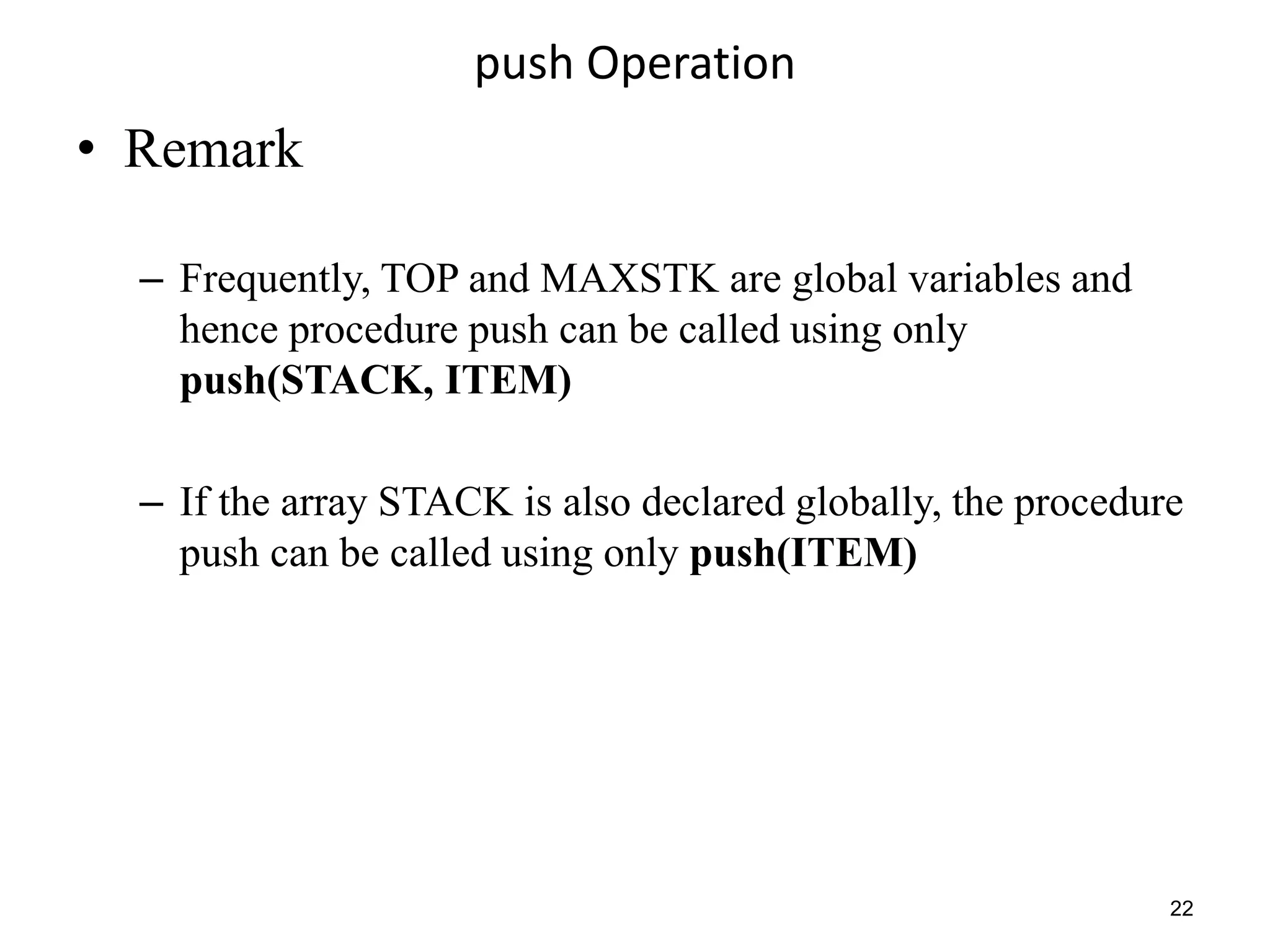 push Operation
• Remark
– Frequently, TOP and MAXSTK are global variables and
hence procedure push can be called using only
push(STACK, ITEM)
– If the array STACK is also declared globally, the procedure
push can be called using only push(ITEM)
22
 