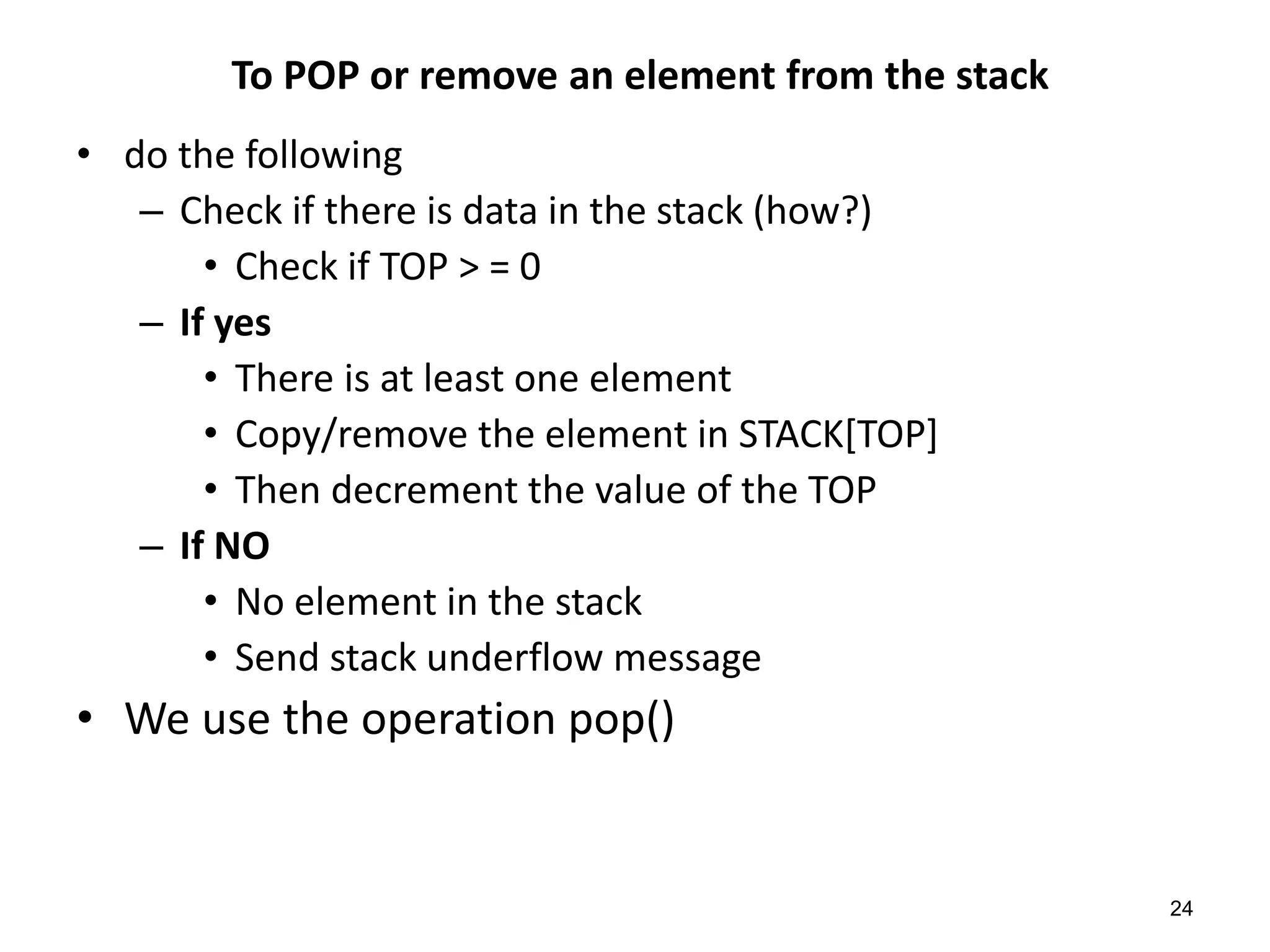 To POP or remove an element from the stack
• do the following
– Check if there is data in the stack (how?)
• Check if TOP > = 0
– If yes
• There is at least one element
• Copy/remove the element in STACK[TOP]
• Then decrement the value of the TOP
– If NO
• No element in the stack
• Send stack underflow message
• We use the operation pop()
24
 