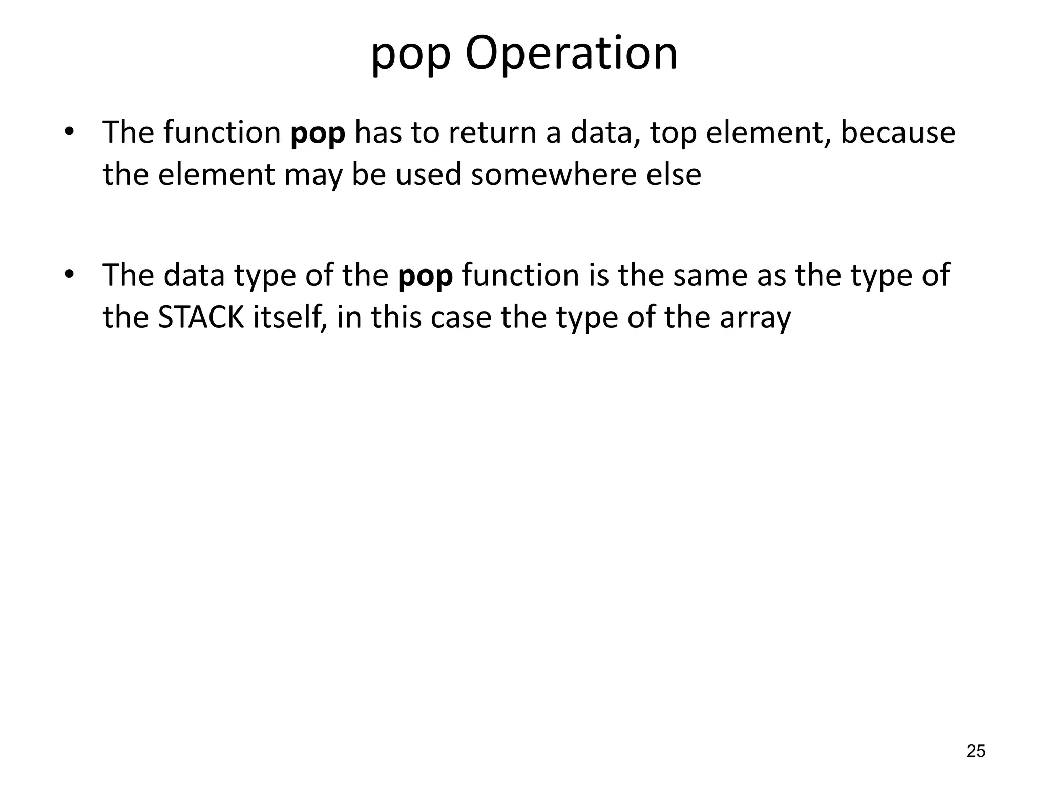 pop Operation
• The function pop has to return a data, top element, because
the element may be used somewhere else
• The data type of the pop function is the same as the type of
the STACK itself, in this case the type of the array
25
 