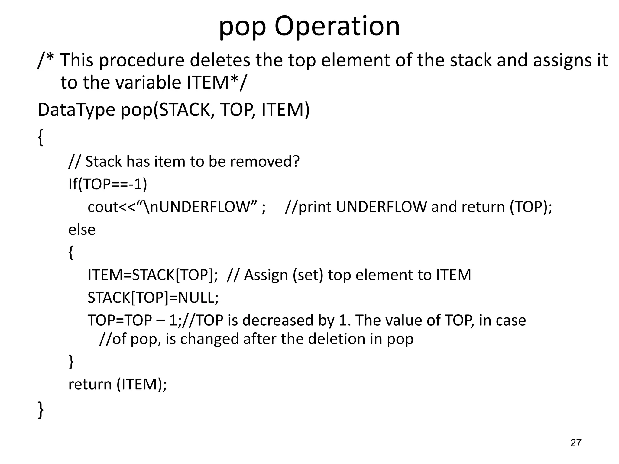 pop Operation
/* This procedure deletes the top element of the stack and assigns it
to the variable ITEM*/
DataType pop(STACK, TOP, ITEM)
{
// Stack has item to be removed?
If(TOP==-1)
cout<<“nUNDERFLOW” ; //print UNDERFLOW and return (TOP);
else
{
ITEM=STACK[TOP]; // Assign (set) top element to ITEM
STACK[TOP]=NULL;
TOP=TOP – 1;//TOP is decreased by 1. The value of TOP, in case
//of pop, is changed after the deletion in pop
}
return (ITEM);
}
27
 