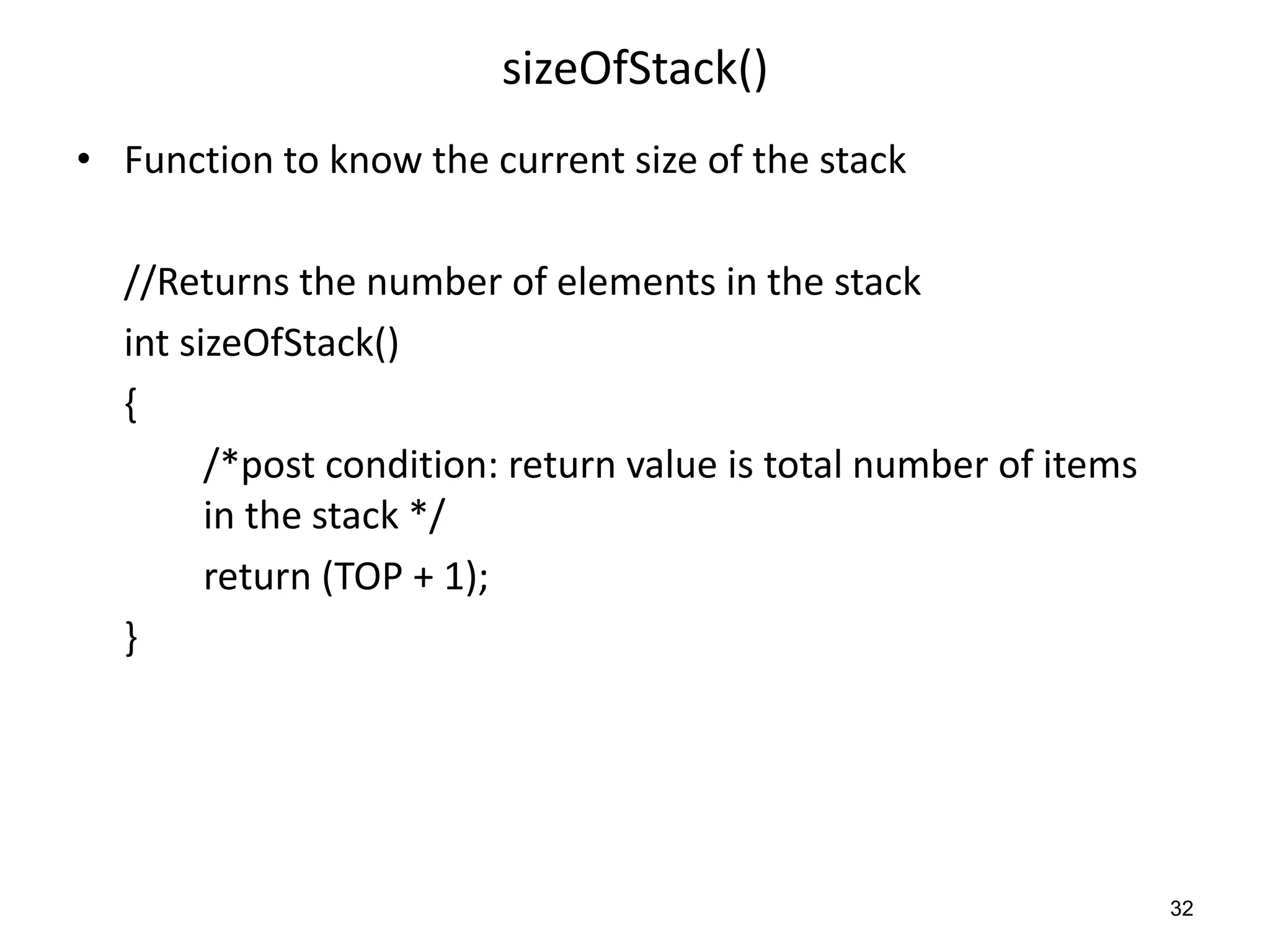 sizeOfStack()
• Function to know the current size of the stack
//Returns the number of elements in the stack
int sizeOfStack()
{
/*post condition: return value is total number of items
in the stack */
return (TOP + 1);
}
32
 