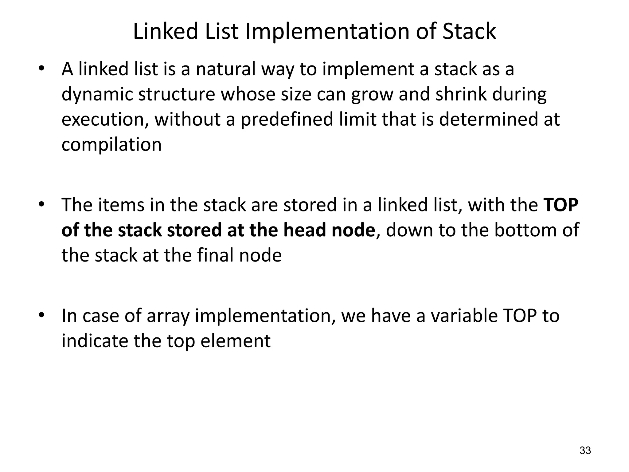 Linked List Implementation of Stack
• A linked list is a natural way to implement a stack as a
dynamic structure whose size can grow and shrink during
execution, without a predefined limit that is determined at
compilation
• The items in the stack are stored in a linked list, with the TOP
of the stack stored at the head node, down to the bottom of
the stack at the final node
• In case of array implementation, we have a variable TOP to
indicate the top element
33
 