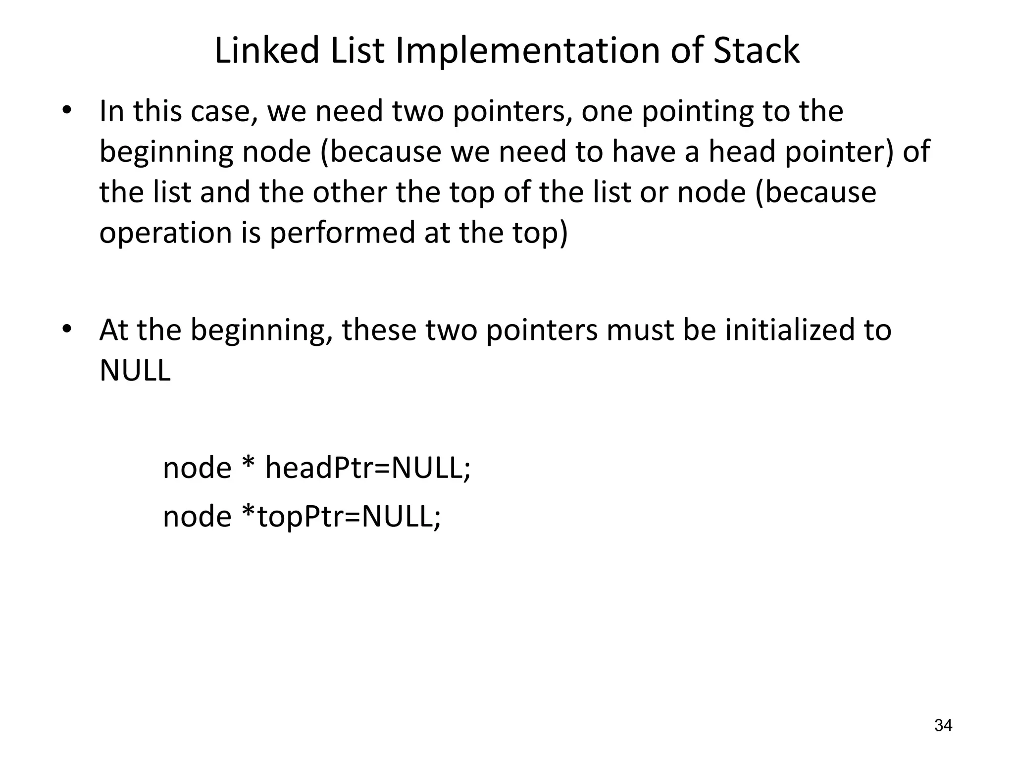 Linked List Implementation of Stack
• In this case, we need two pointers, one pointing to the
beginning node (because we need to have a head pointer) of
the list and the other the top of the list or node (because
operation is performed at the top)
• At the beginning, these two pointers must be initialized to
NULL
node * headPtr=NULL;
node *topPtr=NULL;
34
 