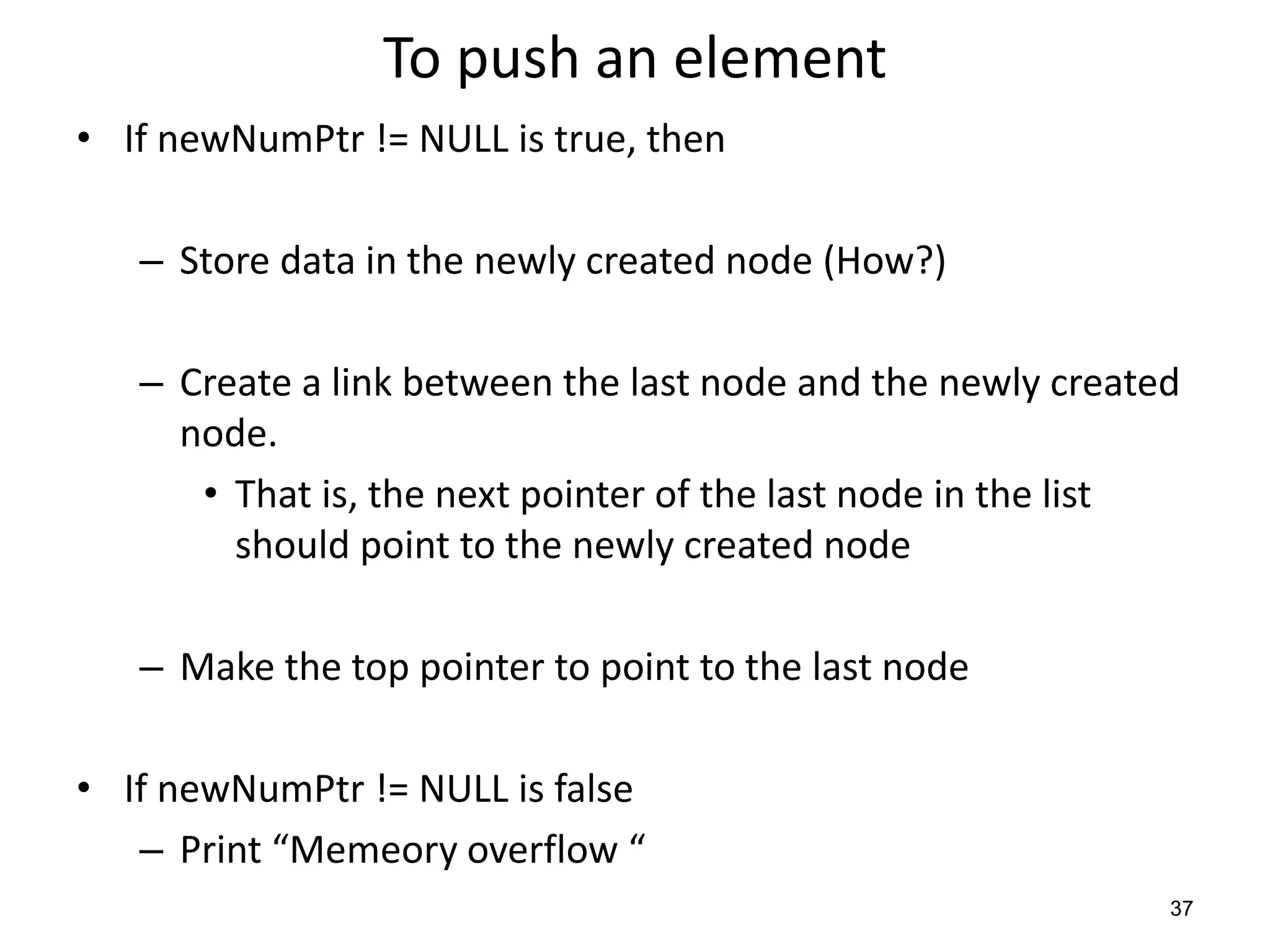 To push an element
• If newNumPtr != NULL is true, then
– Store data in the newly created node (How?)
– Create a link between the last node and the newly created
node.
• That is, the next pointer of the last node in the list
should point to the newly created node
– Make the top pointer to point to the last node
• If newNumPtr != NULL is false
– Print “Memeory overflow “
37
 