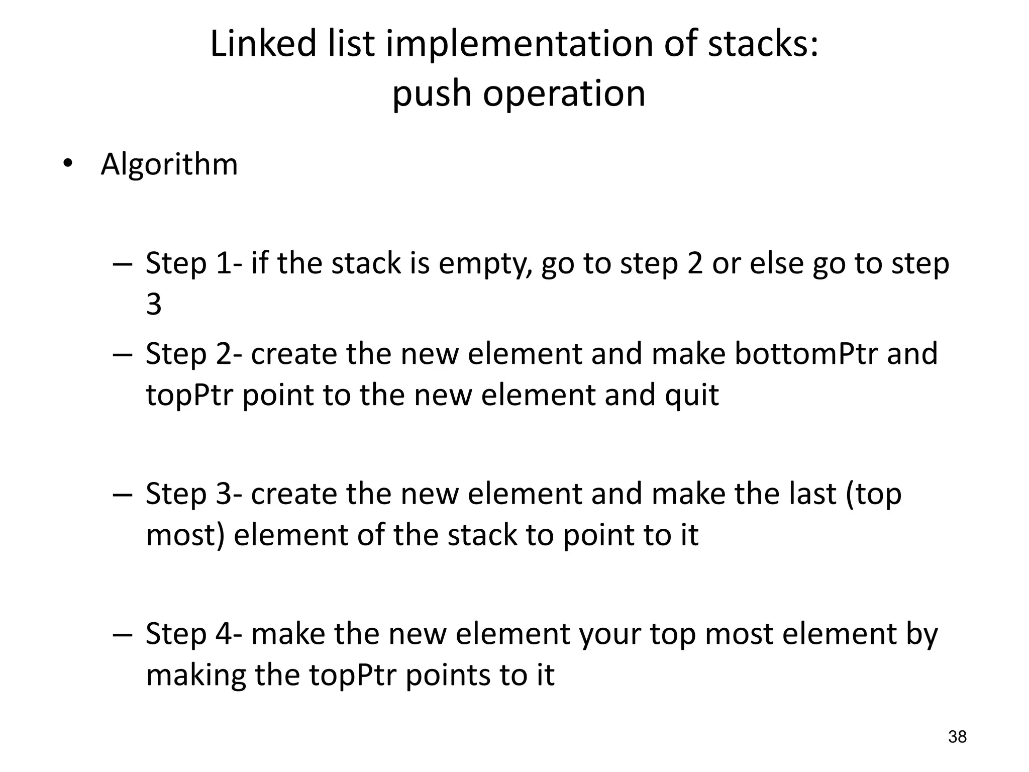 Linked list implementation of stacks:
push operation
• Algorithm
– Step 1- if the stack is empty, go to step 2 or else go to step
3
– Step 2- create the new element and make bottomPtr and
topPtr point to the new element and quit
– Step 3- create the new element and make the last (top
most) element of the stack to point to it
– Step 4- make the new element your top most element by
making the topPtr points to it
38
 