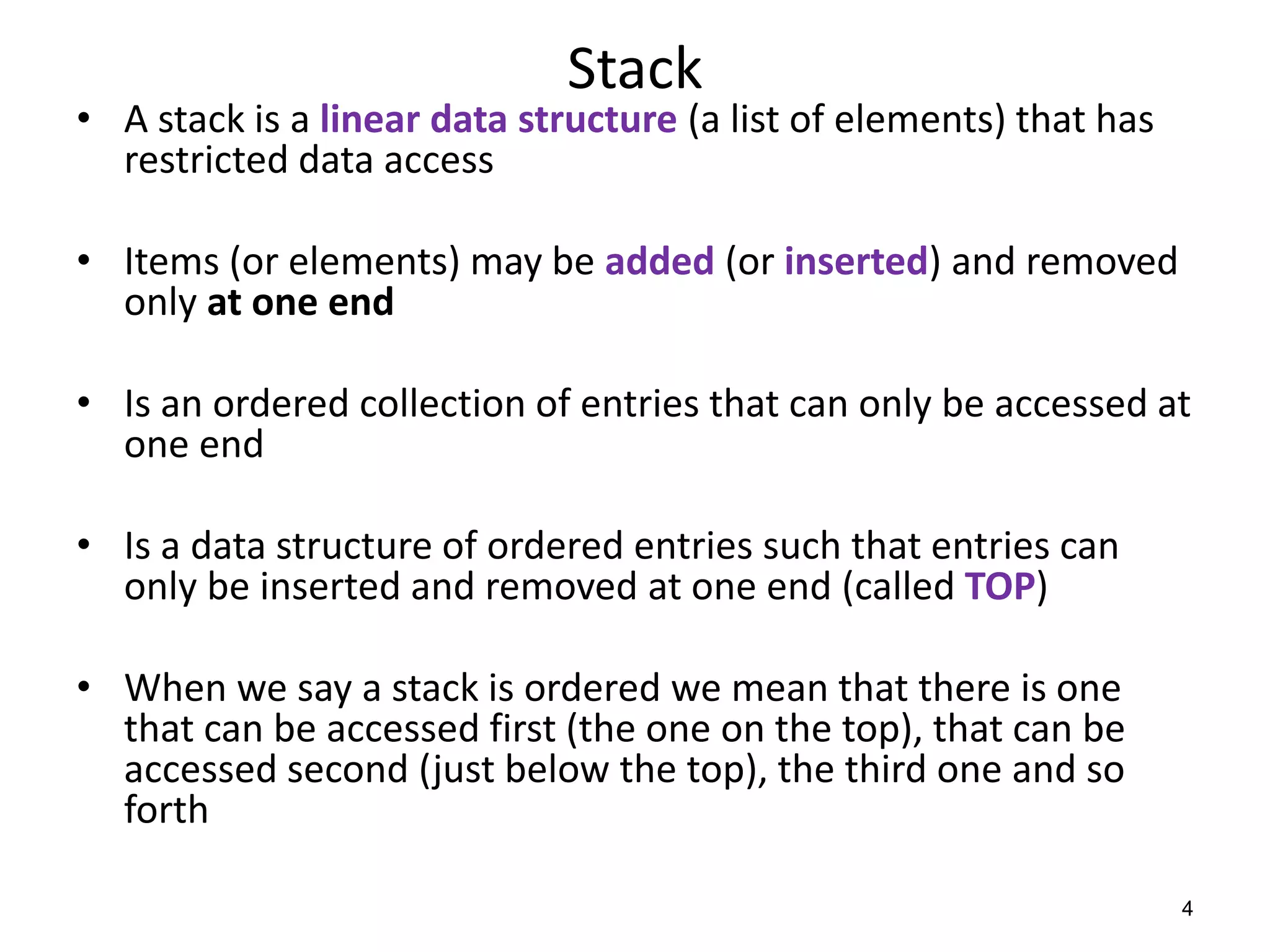 Stack
• A stack is a linear data structure (a list of elements) that has
restricted data access
• Items (or elements) may be added (or inserted) and removed
only at one end
• Is an ordered collection of entries that can only be accessed at
one end
• Is a data structure of ordered entries such that entries can
only be inserted and removed at one end (called TOP)
• When we say a stack is ordered we mean that there is one
that can be accessed first (the one on the top), that can be
accessed second (just below the top), the third one and so
forth
4
 
