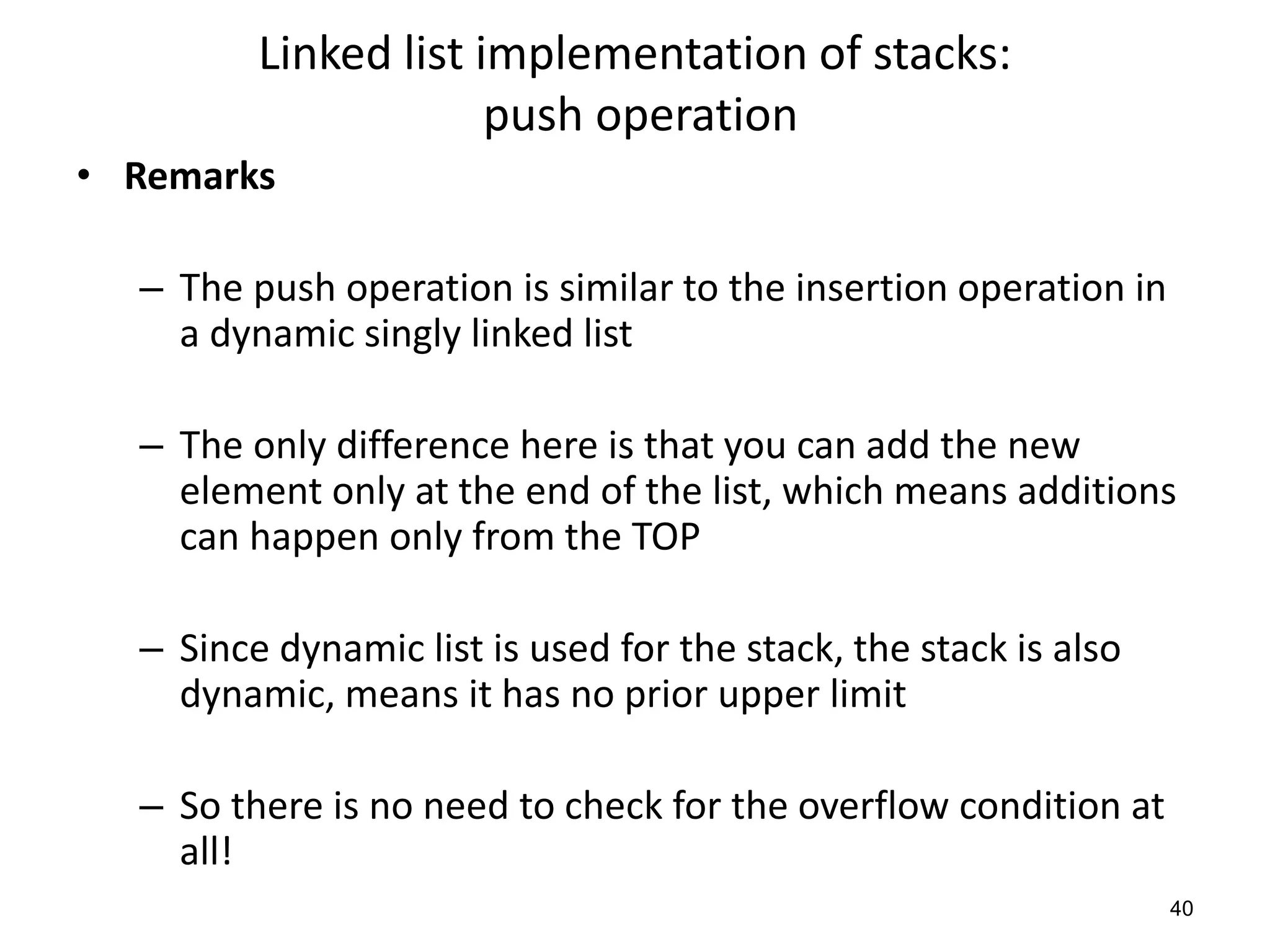 Linked list implementation of stacks:
push operation
• Remarks
– The push operation is similar to the insertion operation in
a dynamic singly linked list
– The only difference here is that you can add the new
element only at the end of the list, which means additions
can happen only from the TOP
– Since dynamic list is used for the stack, the stack is also
dynamic, means it has no prior upper limit
– So there is no need to check for the overflow condition at
all!
40
 