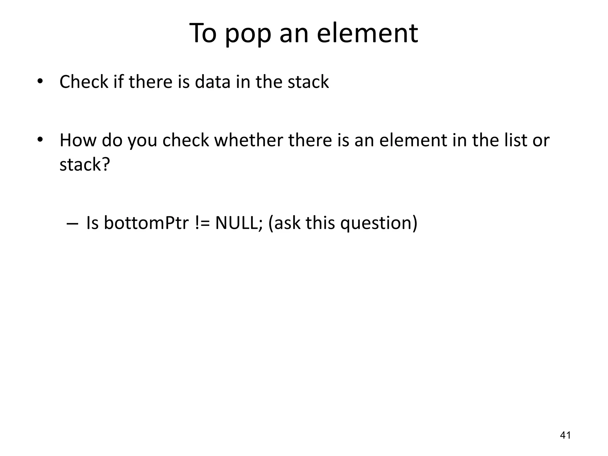 To pop an element
• Check if there is data in the stack
• How do you check whether there is an element in the list or
stack?
– Is bottomPtr != NULL; (ask this question)
41
 