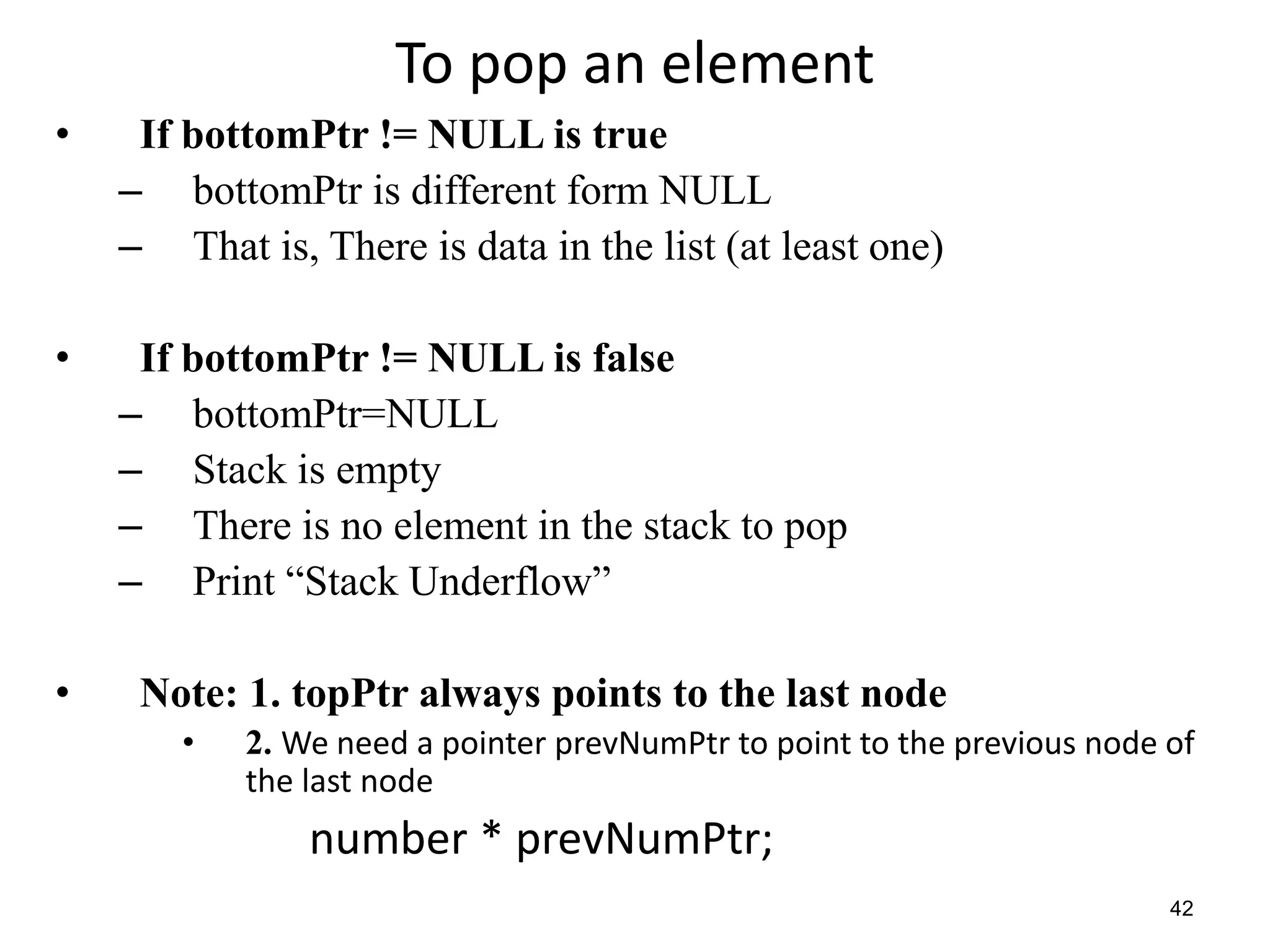 To pop an element
• If bottomPtr != NULL is true
– bottomPtr is different form NULL
– That is, There is data in the list (at least one)
• If bottomPtr != NULL is false
– bottomPtr=NULL
– Stack is empty
– There is no element in the stack to pop
– Print “Stack Underflow”
• Note: 1. topPtr always points to the last node
• 2. We need a pointer prevNumPtr to point to the previous node of
the last node
number * prevNumPtr;
42
 
