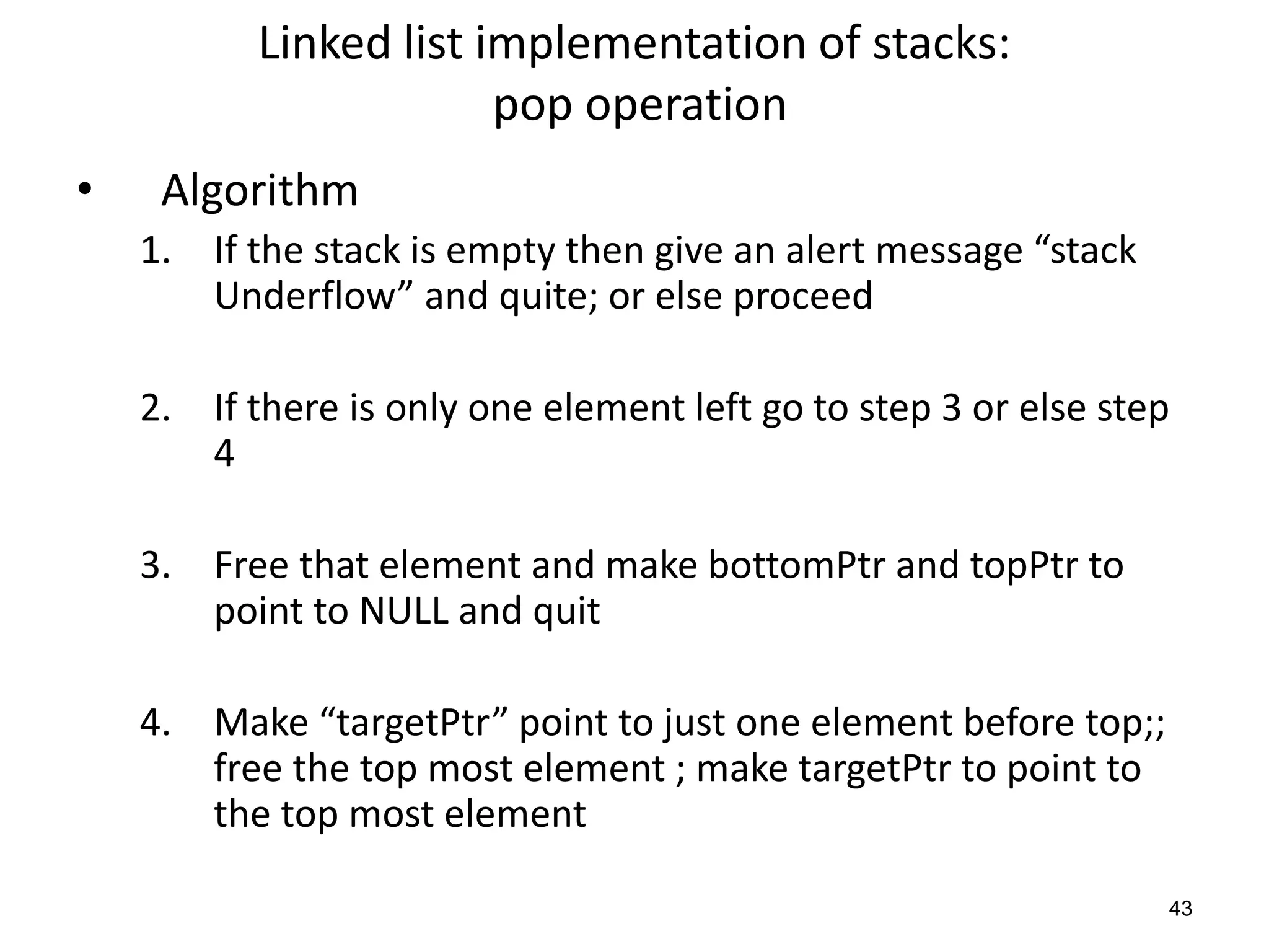 Linked list implementation of stacks:
pop operation
• Algorithm
1. If the stack is empty then give an alert message “stack
Underflow” and quite; or else proceed
2. If there is only one element left go to step 3 or else step
4
3. Free that element and make bottomPtr and topPtr to
point to NULL and quit
4. Make “targetPtr” point to just one element before top;;
free the top most element ; make targetPtr to point to
the top most element
43
 