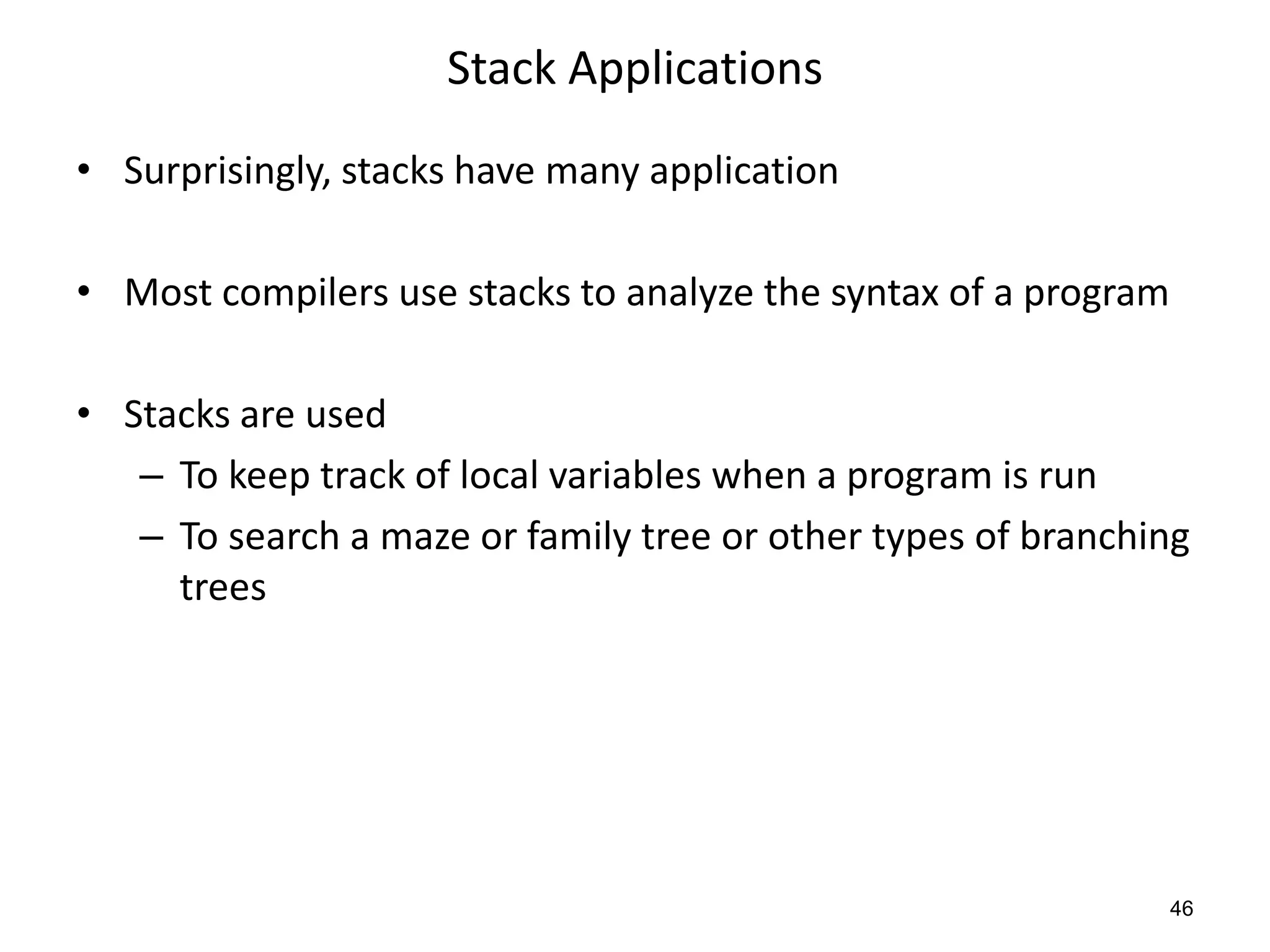 Stack Applications
• Surprisingly, stacks have many application
• Most compilers use stacks to analyze the syntax of a program
• Stacks are used
– To keep track of local variables when a program is run
– To search a maze or family tree or other types of branching
trees
46
 