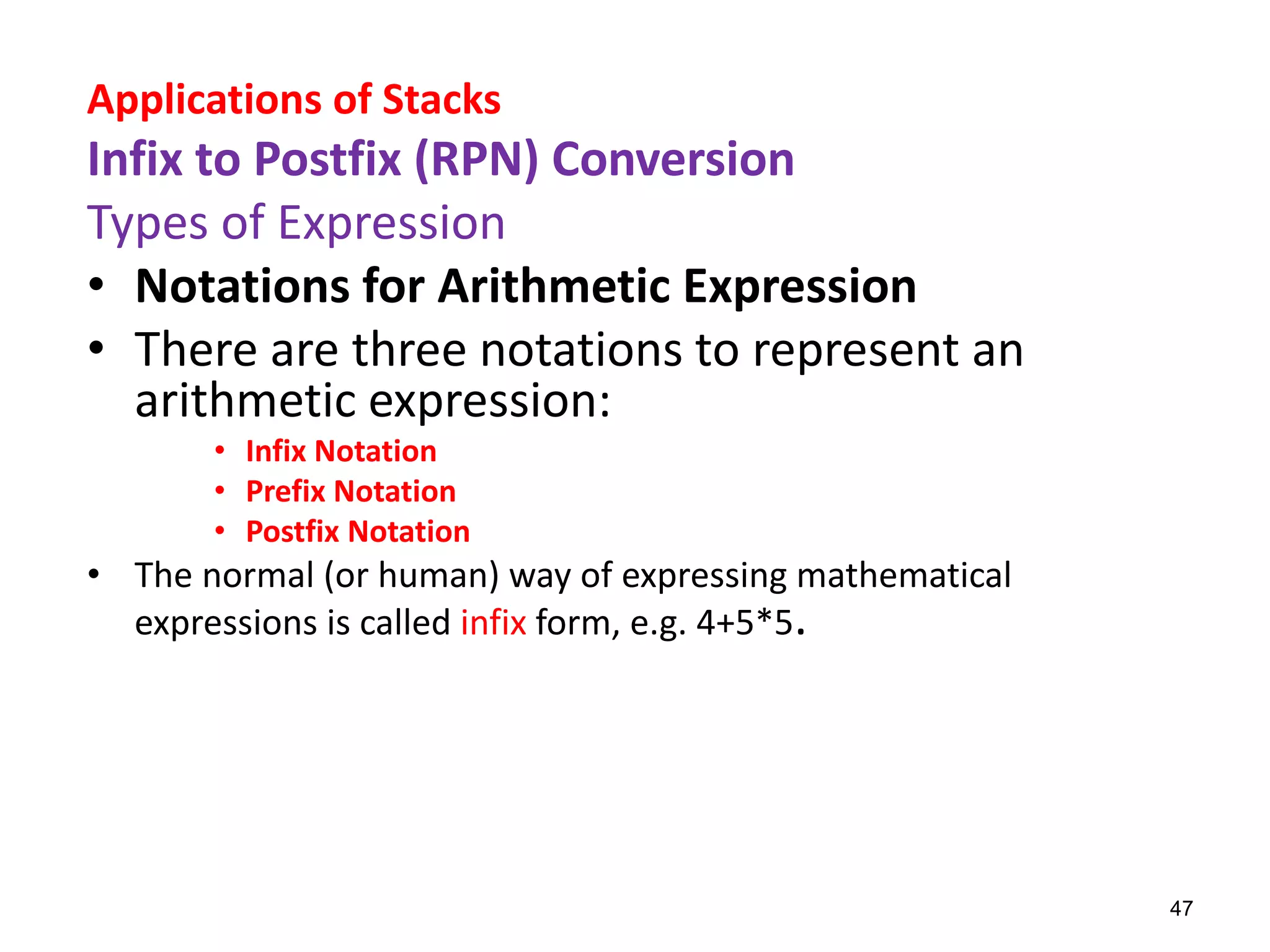 Applications of Stacks
Infix to Postfix (RPN) Conversion
Types of Expression
• Notations for Arithmetic Expression
• There are three notations to represent an
arithmetic expression:
• Infix Notation
• Prefix Notation
• Postfix Notation
• The normal (or human) way of expressing mathematical
expressions is called infix form, e.g. 4+5*5.
47
 