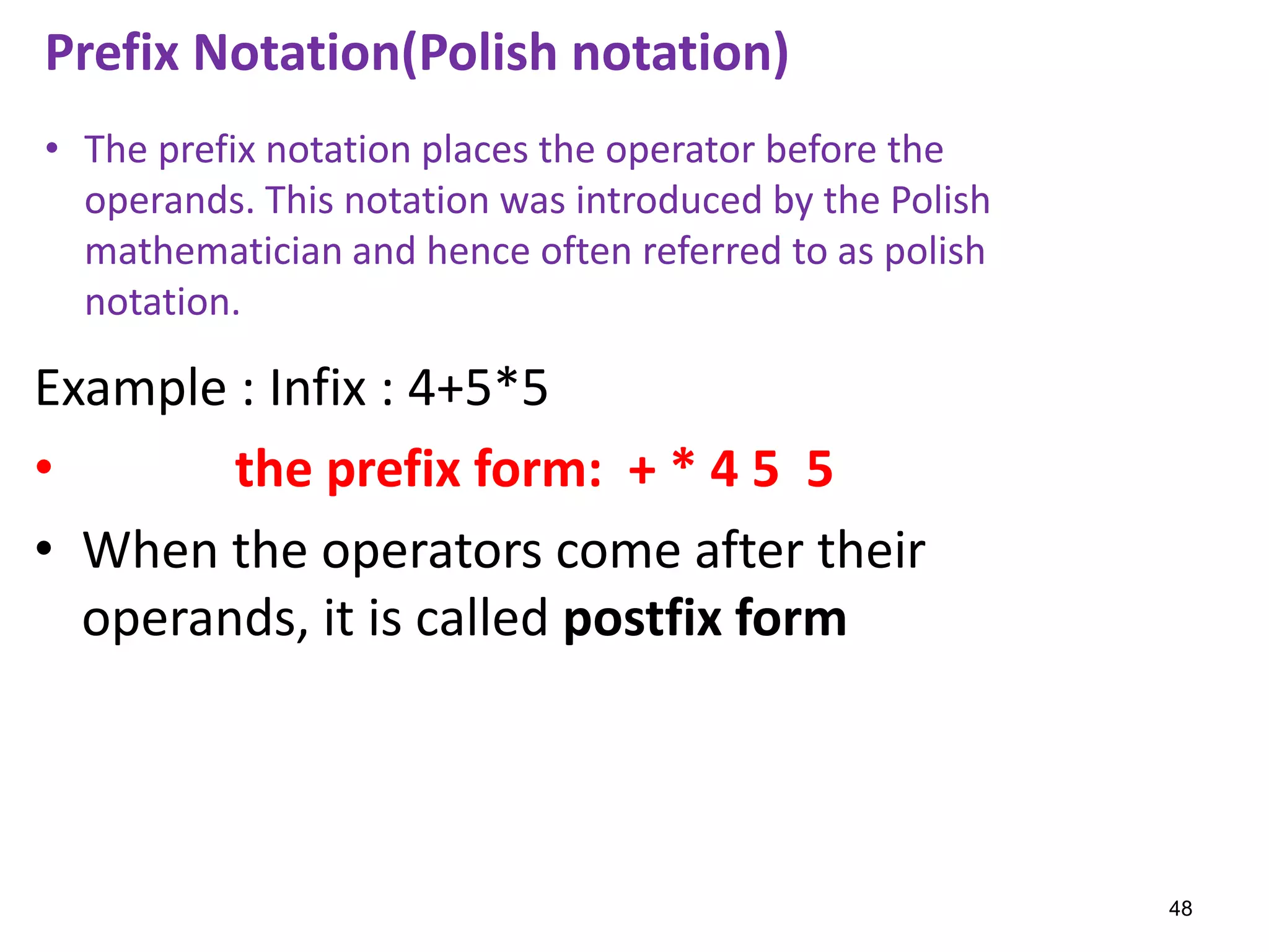 Example : Infix : 4+5*5
• the prefix form: + * 4 5 5
• When the operators come after their
operands, it is called postfix form
Prefix Notation(Polish notation)
• The prefix notation places the operator before the
operands. This notation was introduced by the Polish
mathematician and hence often referred to as polish
notation.
48
 