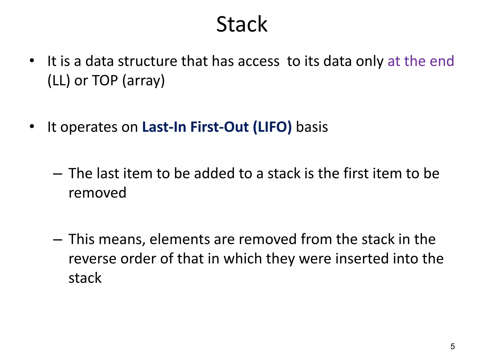 Stack
• It is a data structure that has access to its data only at the end
(LL) or TOP (array)
• It operates on Last-In First-Out (LIFO) basis
– The last item to be added to a stack is the first item to be
removed
– This means, elements are removed from the stack in the
reverse order of that in which they were inserted into the
stack
5
 