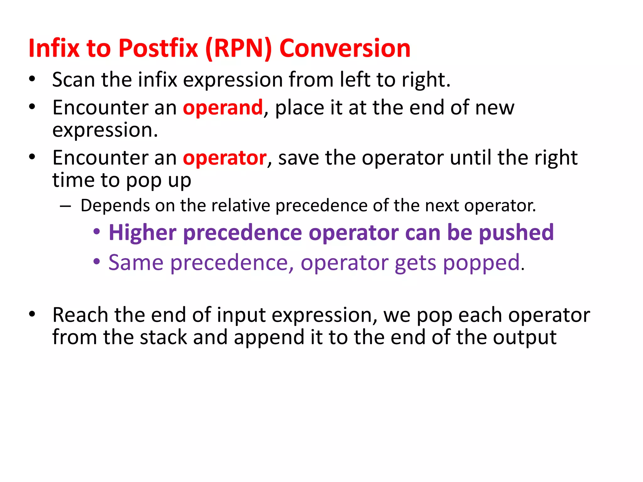 Infix to Postfix (RPN) Conversion
• Scan the infix expression from left to right.
• Encounter an operand, place it at the end of new
expression.
• Encounter an operator, save the operator until the right
time to pop up
– Depends on the relative precedence of the next operator.
• Higher precedence operator can be pushed
• Same precedence, operator gets popped.
• Reach the end of input expression, we pop each operator
from the stack and append it to the end of the output
 