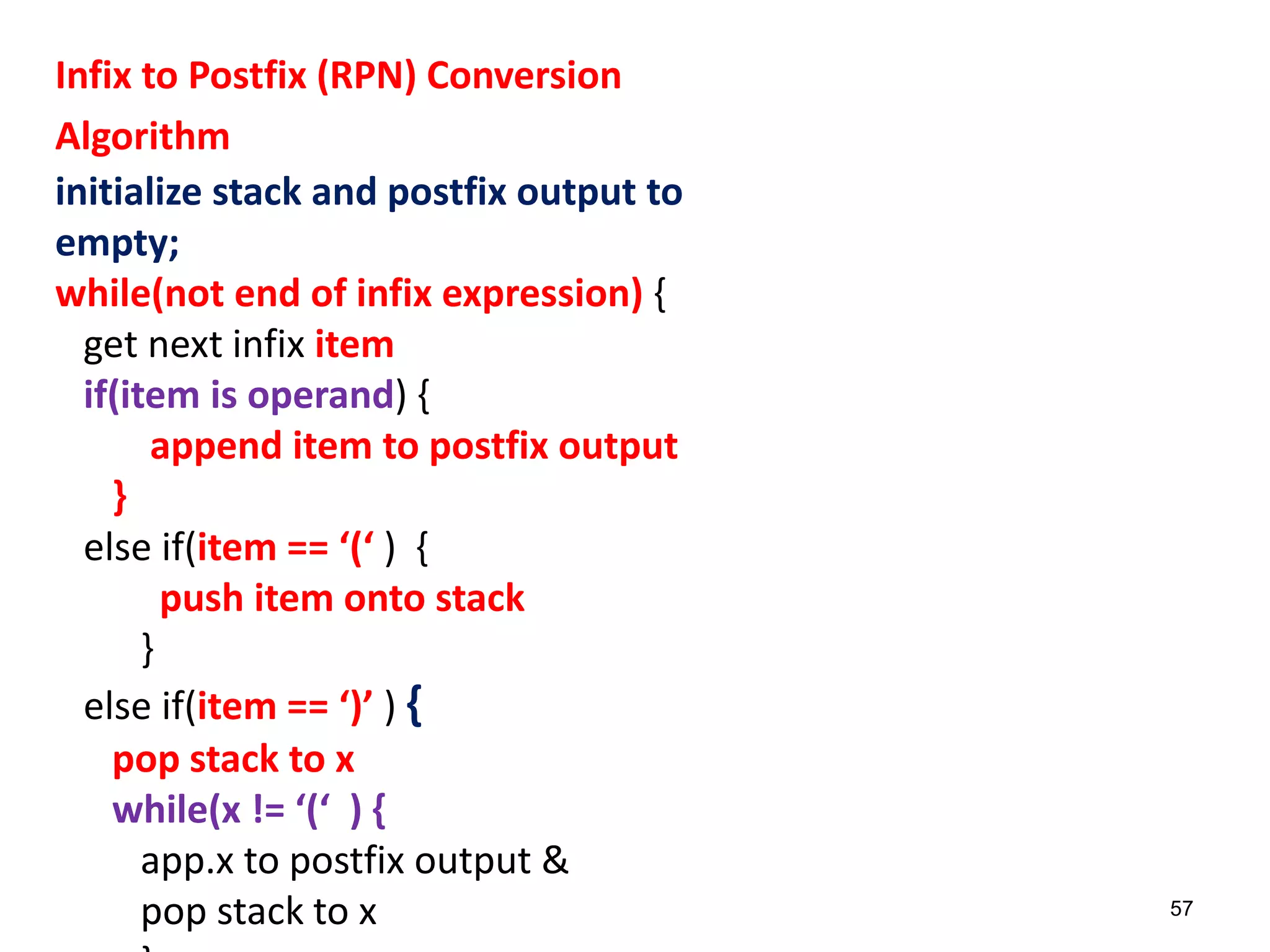 Infix to Postfix (RPN) Conversion
Algorithm
initialize stack and postfix output to
empty;
while(not end of infix expression) {
get next infix item
if(item is operand) {
append item to postfix output
}
else if(item == ‘(‘ ) {
push item onto stack
}
else if(item == ‘)’ ) {
pop stack to x
while(x != ‘(‘ ) {
app.x to postfix output &
pop stack to x 57
 