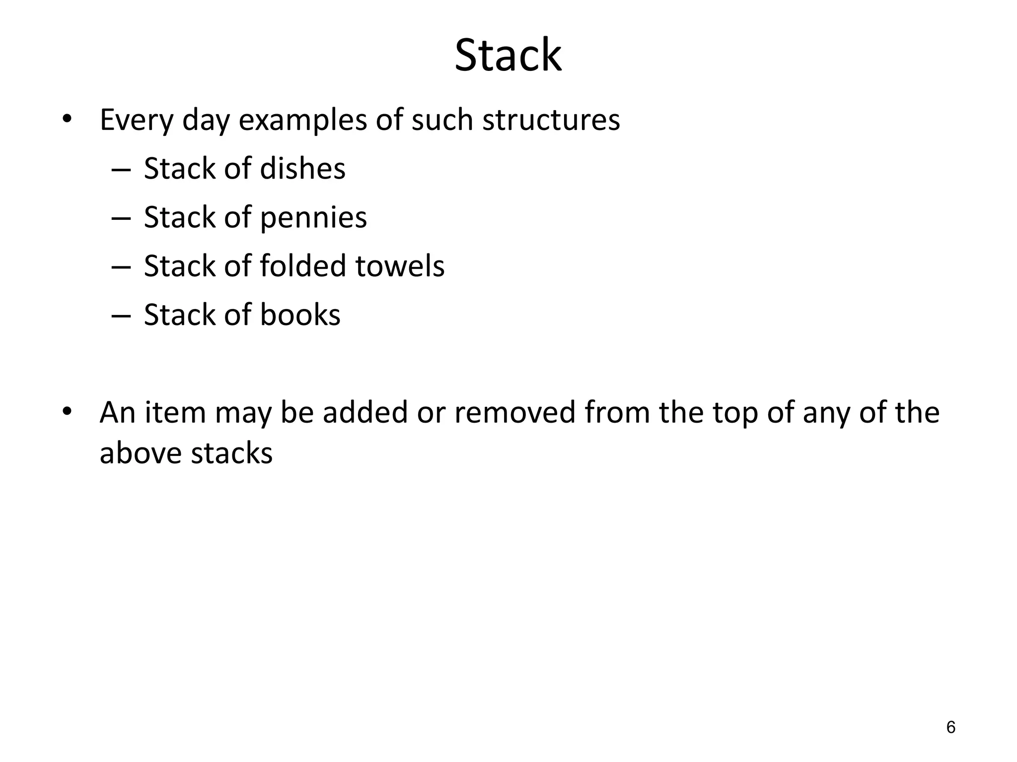 Stack
• Every day examples of such structures
– Stack of dishes
– Stack of pennies
– Stack of folded towels
– Stack of books
• An item may be added or removed from the top of any of the
above stacks
6
 