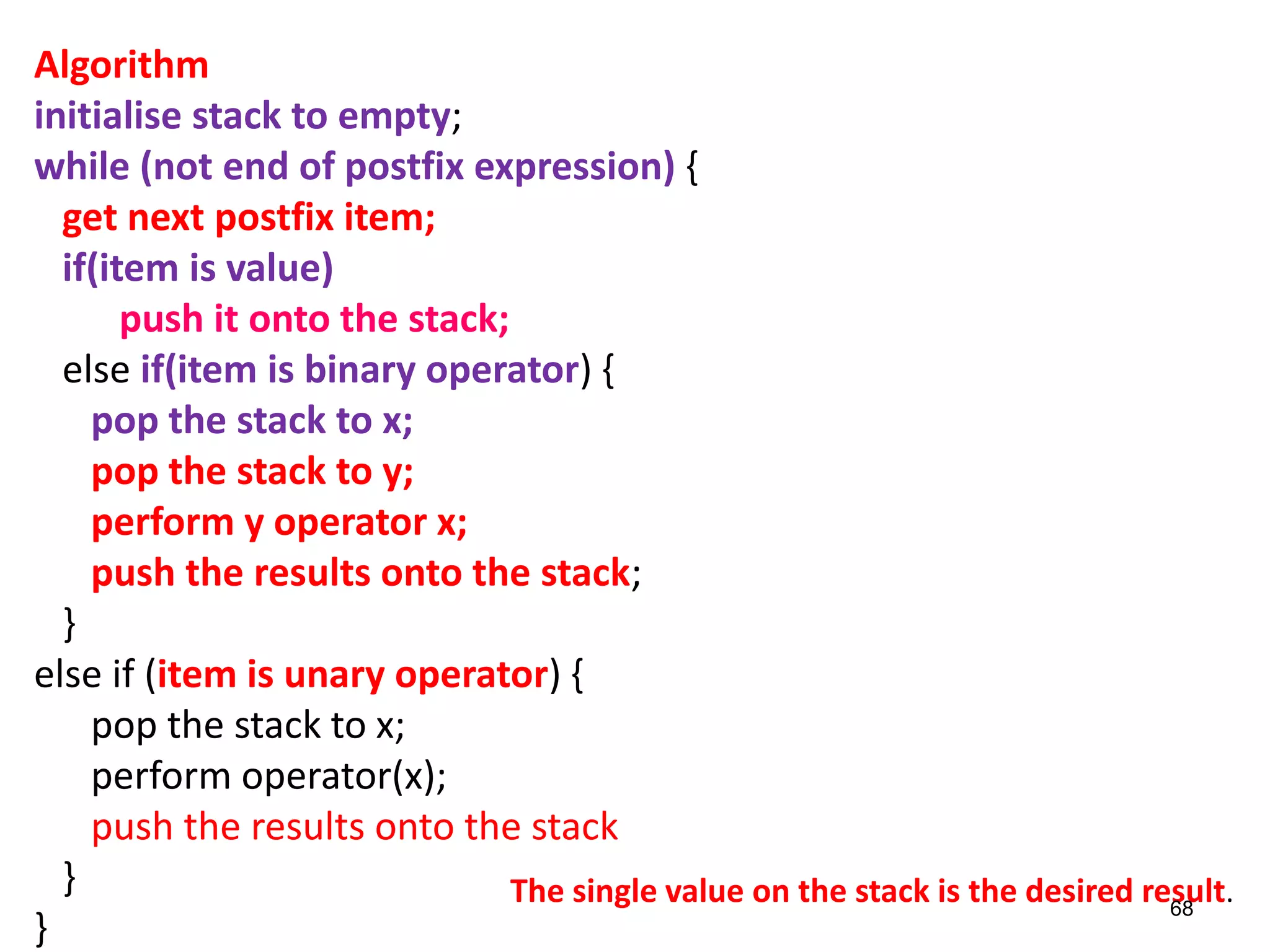 Algorithm
initialise stack to empty;
while (not end of postfix expression) {
get next postfix item;
if(item is value)
push it onto the stack;
else if(item is binary operator) {
pop the stack to x;
pop the stack to y;
perform y operator x;
push the results onto the stack;
}
else if (item is unary operator) {
pop the stack to x;
perform operator(x);
push the results onto the stack
}
}
The single value on the stack is the desired result.
68
 