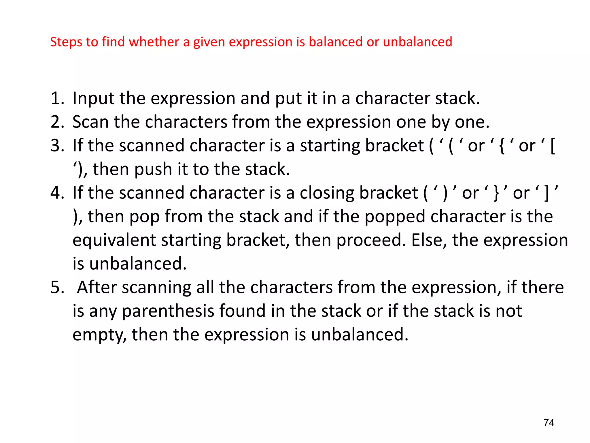 74
Steps to find whether a given expression is balanced or unbalanced
1. Input the expression and put it in a character stack.
2. Scan the characters from the expression one by one.
3. If the scanned character is a starting bracket ( ‘ ( ‘ or ‘ , ‘ or ‘ *
‘), then push it to the stack.
4. If the scanned character is a closing bracket ( ‘ ) ’ or ‘ - ’ or ‘ + ’
), then pop from the stack and if the popped character is the
equivalent starting bracket, then proceed. Else, the expression
is unbalanced.
5. After scanning all the characters from the expression, if there
is any parenthesis found in the stack or if the stack is not
empty, then the expression is unbalanced.
 