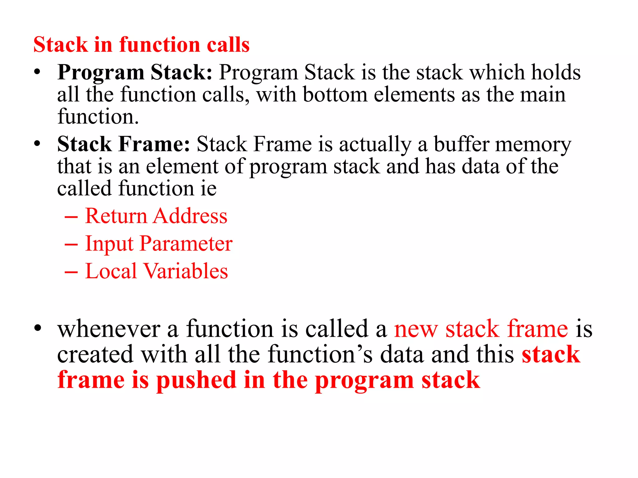 Stack in function calls
• Program Stack: Program Stack is the stack which holds
all the function calls, with bottom elements as the main
function.
• Stack Frame: Stack Frame is actually a buffer memory
that is an element of program stack and has data of the
called function ie
– Return Address
– Input Parameter
– Local Variables
• whenever a function is called a new stack frame is
created with all the function’s data and this stack
frame is pushed in the program stack
 