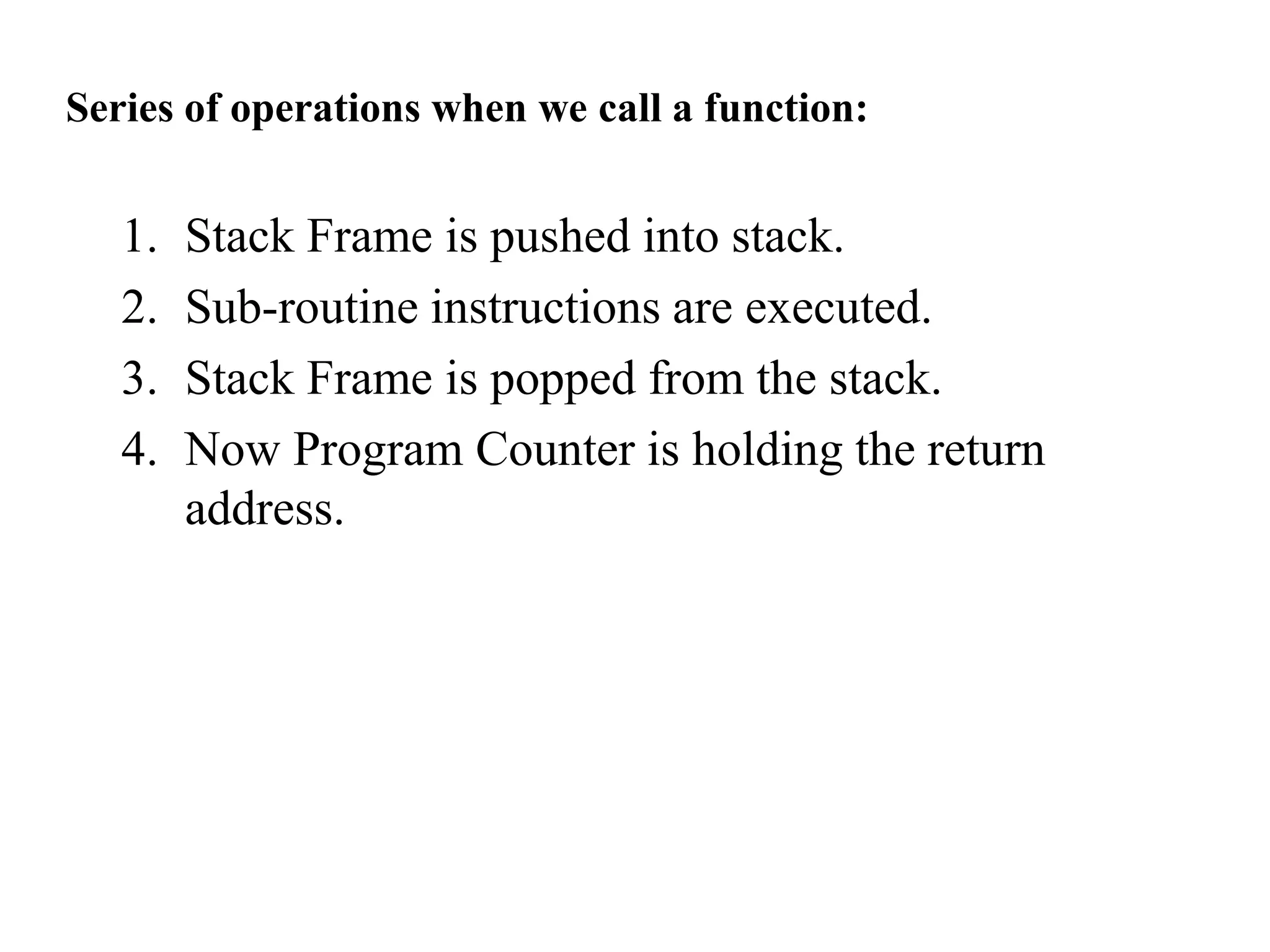 Series of operations when we call a function:
1. Stack Frame is pushed into stack.
2. Sub-routine instructions are executed.
3. Stack Frame is popped from the stack.
4. Now Program Counter is holding the return
address.
 