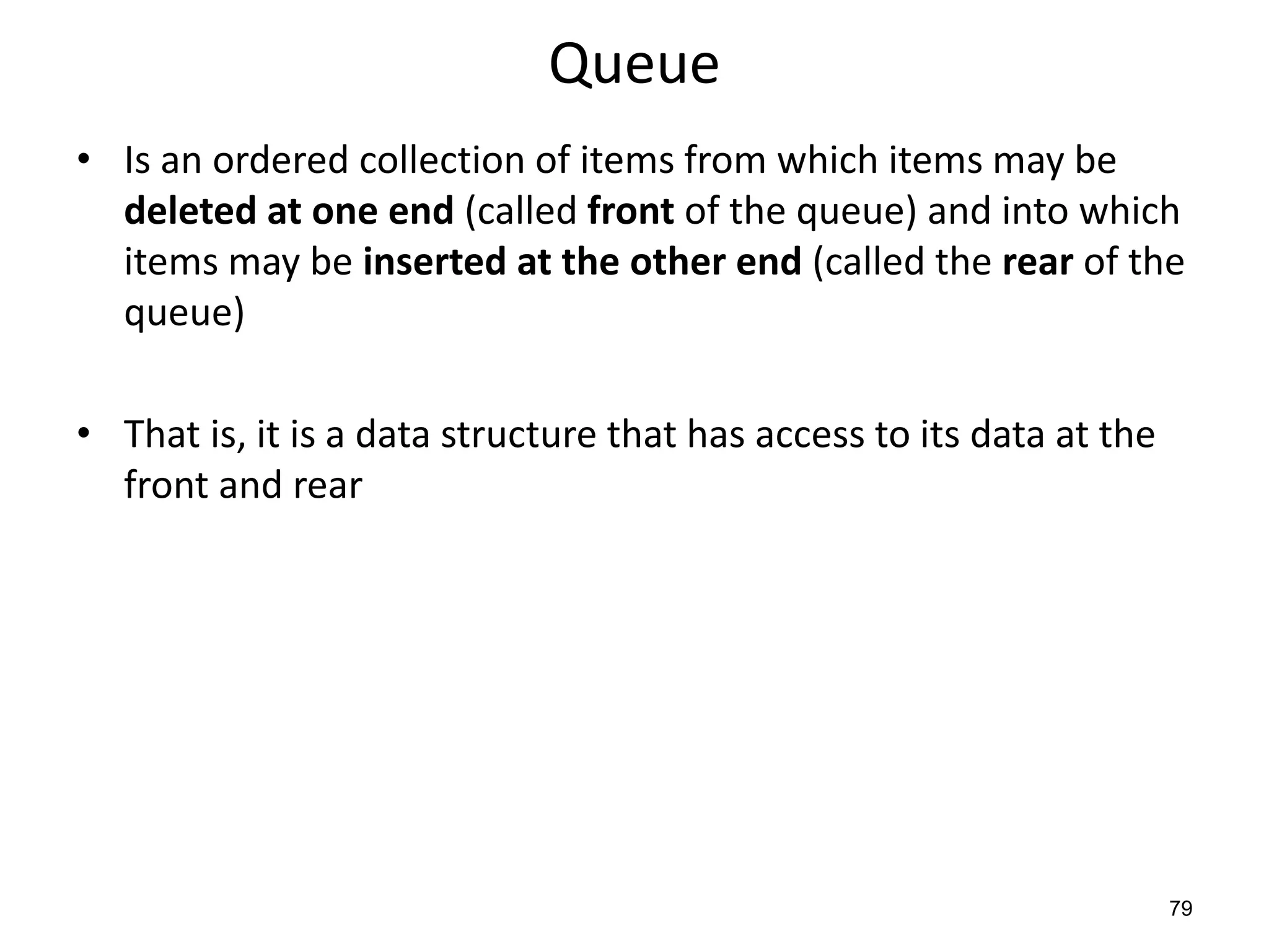 79
Queue
• Is an ordered collection of items from which items may be
deleted at one end (called front of the queue) and into which
items may be inserted at the other end (called the rear of the
queue)
• That is, it is a data structure that has access to its data at the
front and rear
 