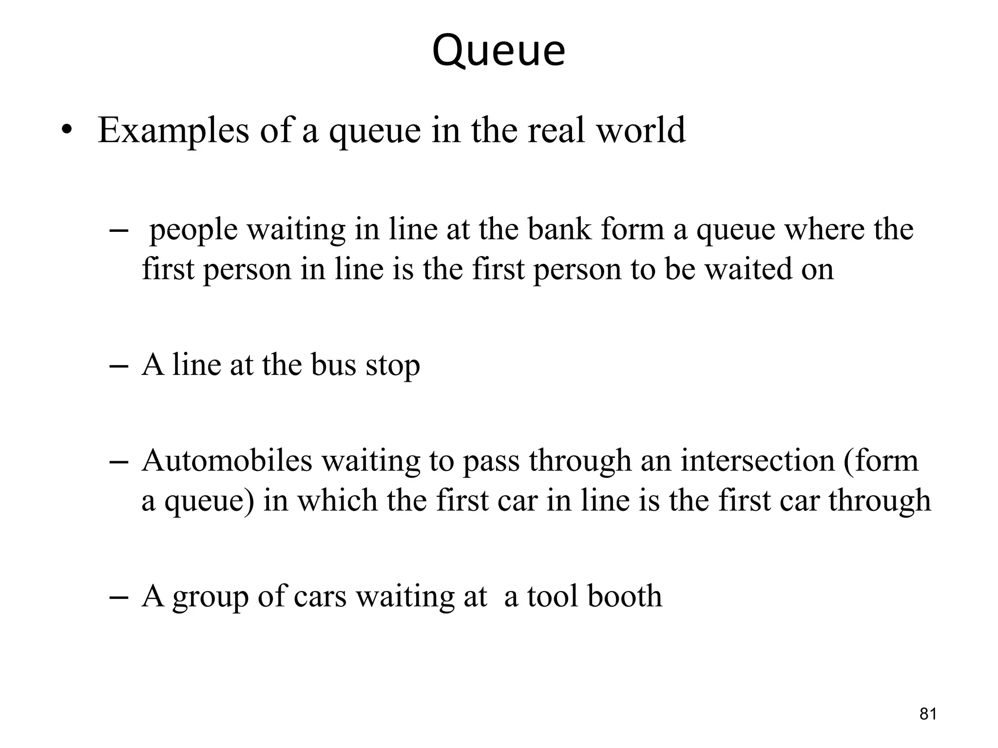 81
Queue
• Examples of a queue in the real world
– people waiting in line at the bank form a queue where the
first person in line is the first person to be waited on
– A line at the bus stop
– Automobiles waiting to pass through an intersection (form
a queue) in which the first car in line is the first car through
– A group of cars waiting at a tool booth
 