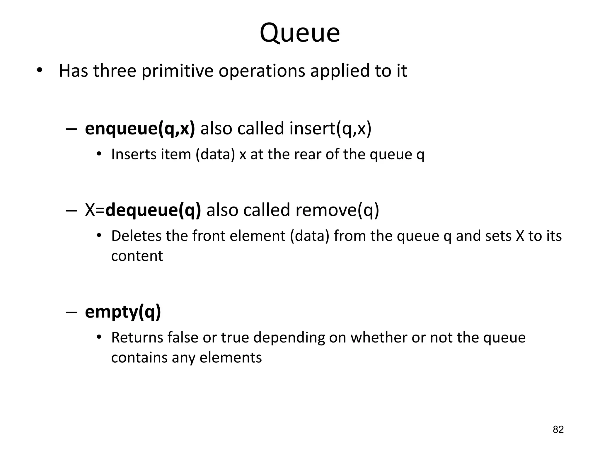 82
Queue
• Has three primitive operations applied to it
– enqueue(q,x) also called insert(q,x)
• Inserts item (data) x at the rear of the queue q
– X=dequeue(q) also called remove(q)
• Deletes the front element (data) from the queue q and sets X to its
content
– empty(q)
• Returns false or true depending on whether or not the queue
contains any elements
 