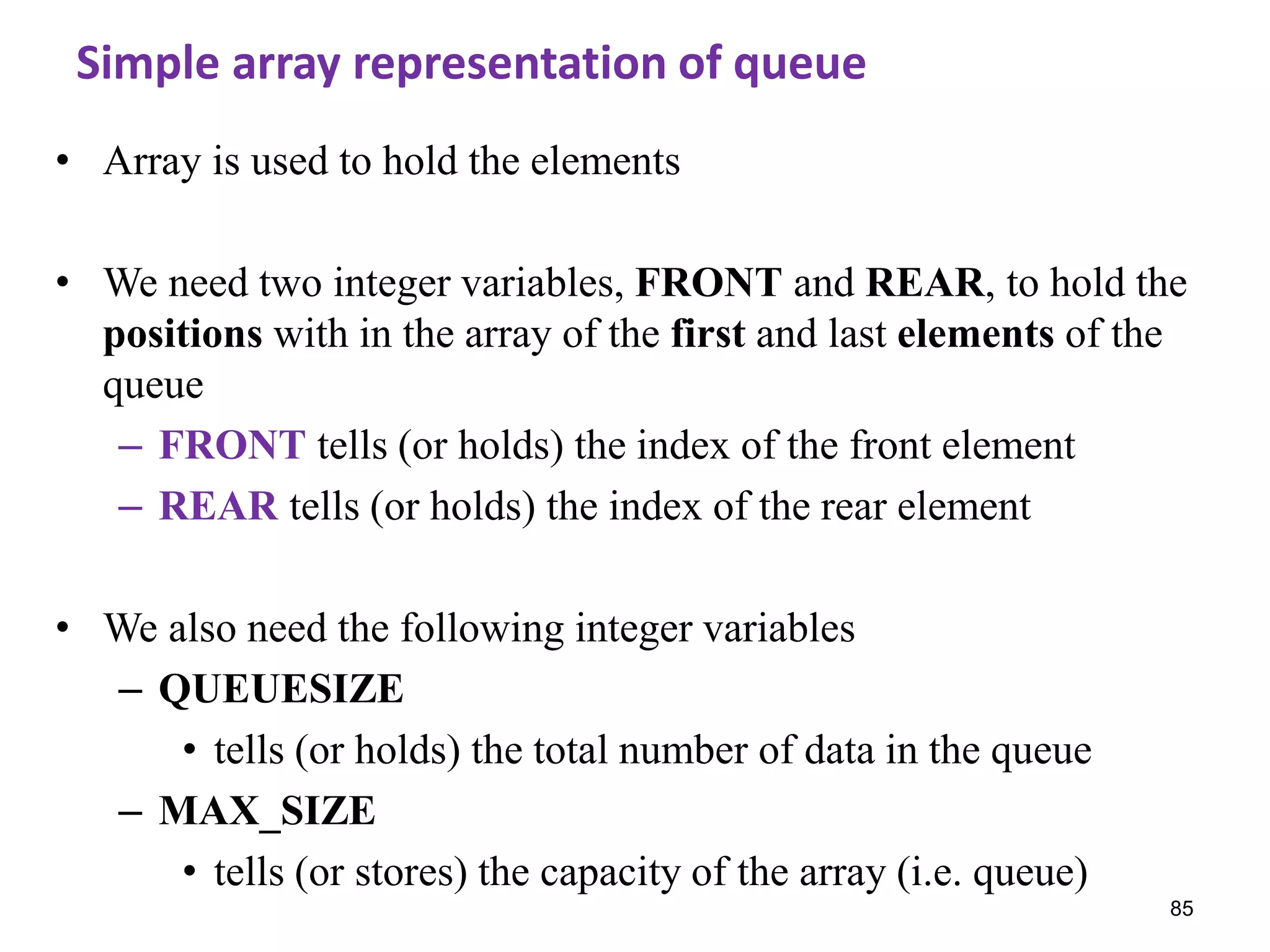 85
Simple array representation of queue
• Array is used to hold the elements
• We need two integer variables, FRONT and REAR, to hold the
positions with in the array of the first and last elements of the
queue
– FRONT tells (or holds) the index of the front element
– REAR tells (or holds) the index of the rear element
• We also need the following integer variables
– QUEUESIZE
• tells (or holds) the total number of data in the queue
– MAX_SIZE
• tells (or stores) the capacity of the array (i.e. queue)
 