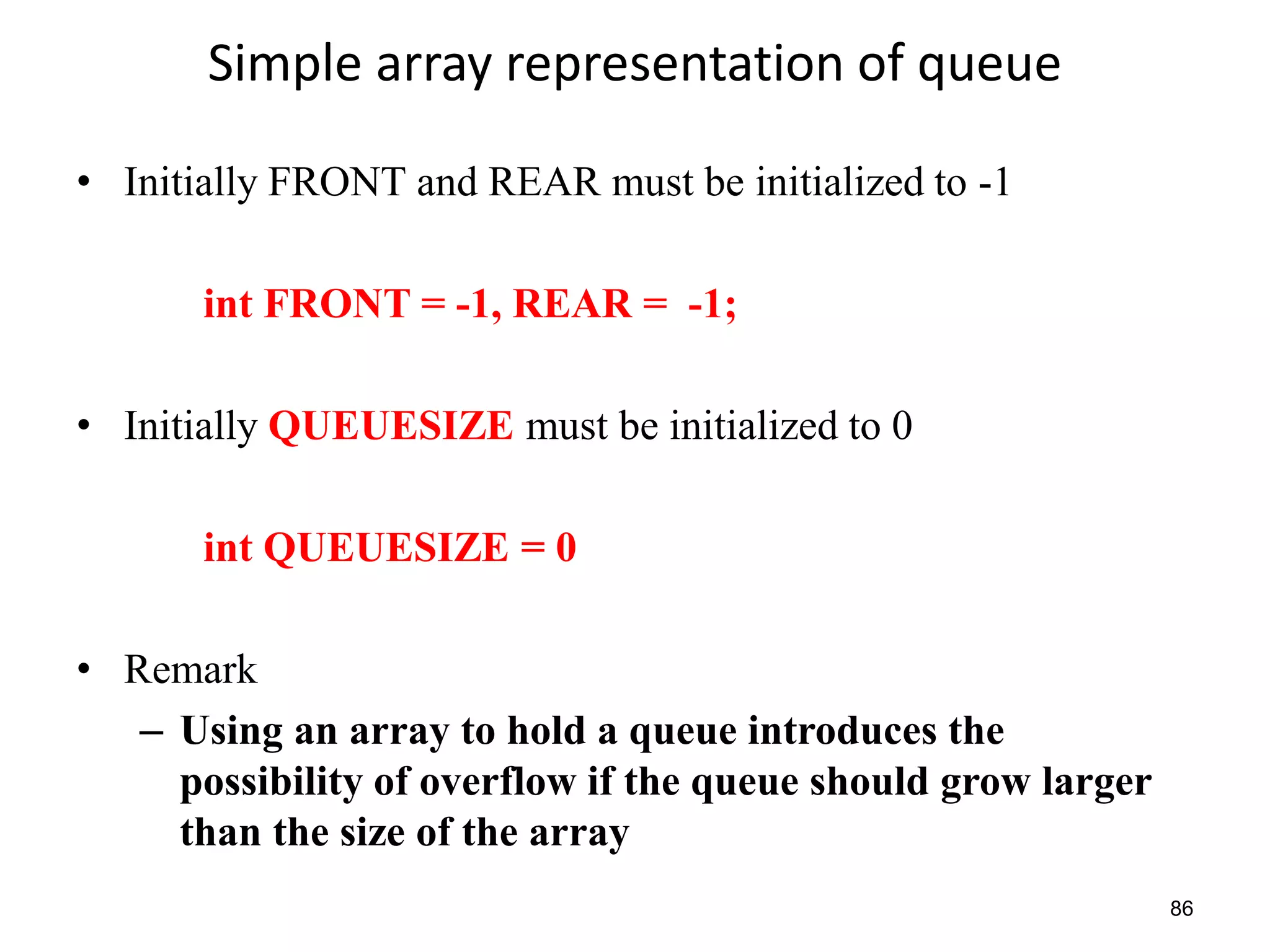 86
Simple array representation of queue
• Initially FRONT and REAR must be initialized to -1
int FRONT = -1, REAR = -1;
• Initially QUEUESIZE must be initialized to 0
int QUEUESIZE = 0
• Remark
– Using an array to hold a queue introduces the
possibility of overflow if the queue should grow larger
than the size of the array
 