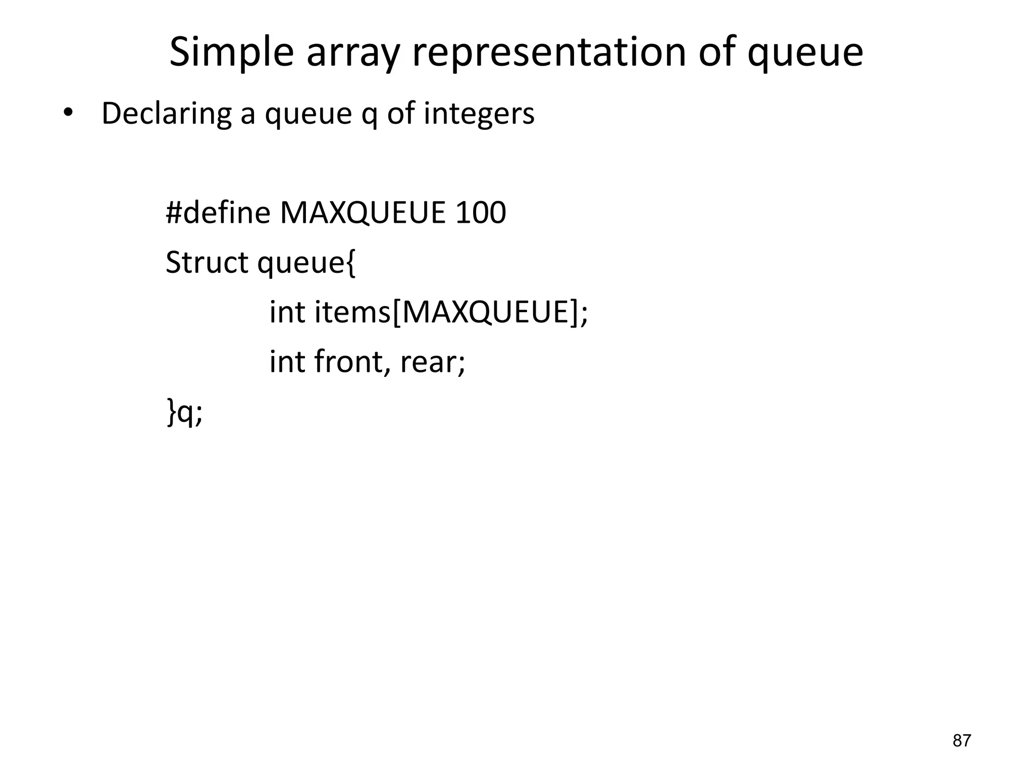 87
Simple array representation of queue
• Declaring a queue q of integers
#define MAXQUEUE 100
Struct queue{
int items[MAXQUEUE];
int front, rear;
}q;
 