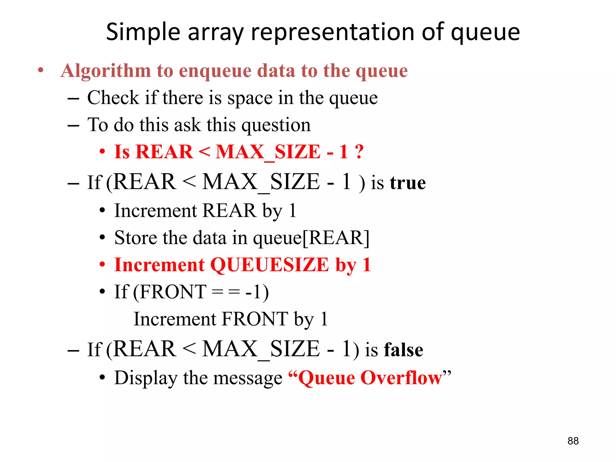 88
Simple array representation of queue
• Algorithm to enqueue data to the queue
– Check if there is space in the queue
– To do this ask this question
• Is REAR < MAX_SIZE - 1 ?
– If (REAR < MAX_SIZE - 1 ) is true
• Increment REAR by 1
• Store the data in queue[REAR]
• Increment QUEUESIZE by 1
• If (FRONT = = -1)
Increment FRONT by 1
– If (REAR < MAX_SIZE - 1) is false
• Display the message “Queue Overflow”
 