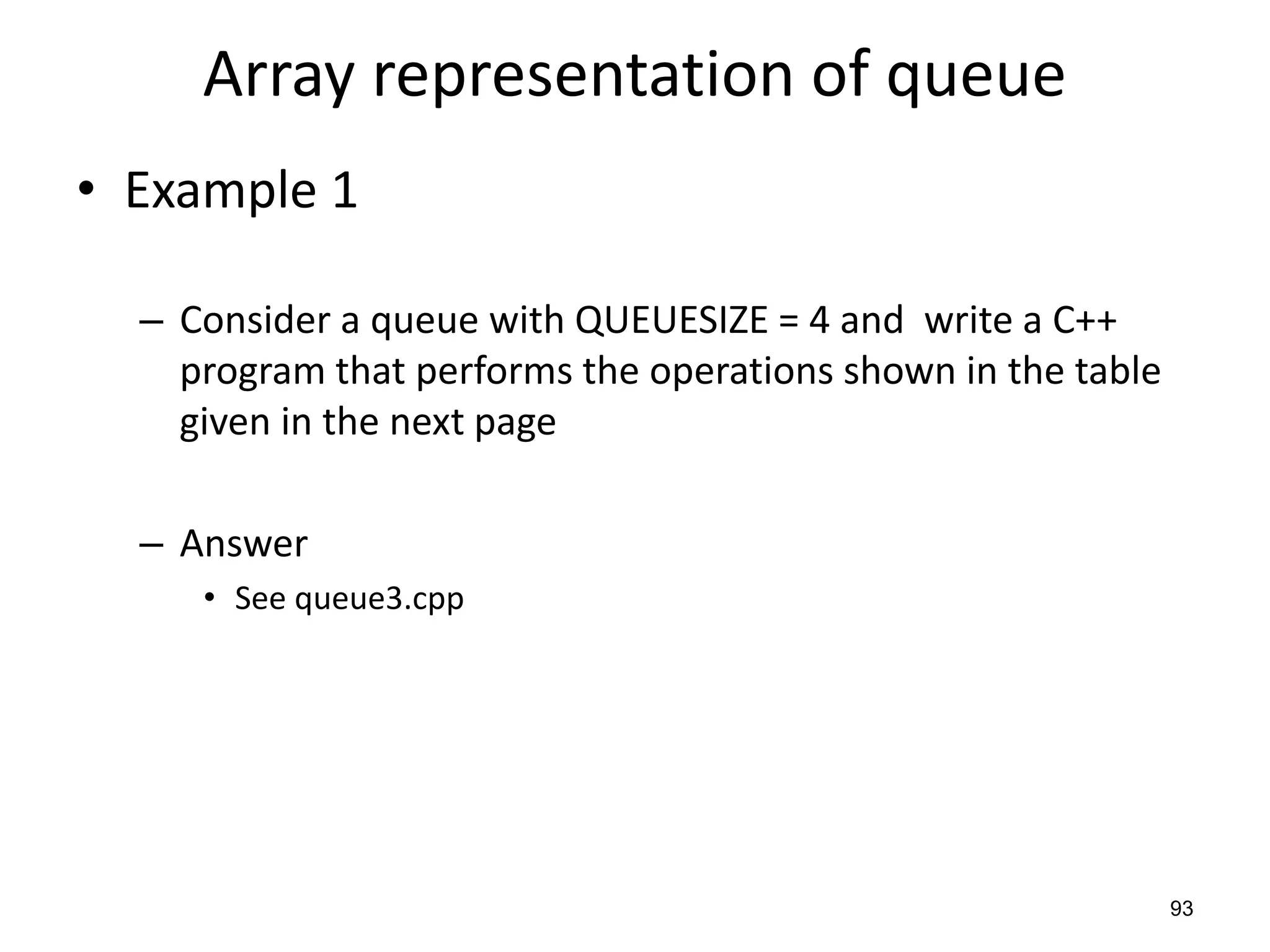 93
Array representation of queue
• Example 1
– Consider a queue with QUEUESIZE = 4 and write a C++
program that performs the operations shown in the table
given in the next page
– Answer
• See queue3.cpp
 